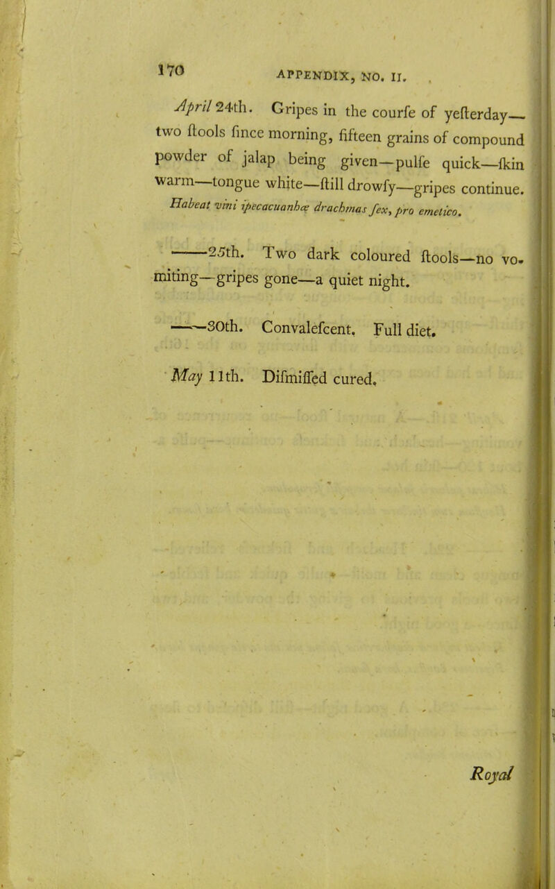 45n724th. Gripes in the courfe of yefterday— two ftools fmce morning, fifteen grains of compound powder of jalap being given-pulfe quick—fkin warm—tongue white-ftill drowfy—gripes continue. Eabeat -vki ipecacuanha^ drachmas fex, pro cmetico. 25th. Two dark coloured ftools—no vo. miting—gripes gone—a quiet night. —SOth. Convalefcent, Full diet. May 11th. Difmiffed cured. Roycd
