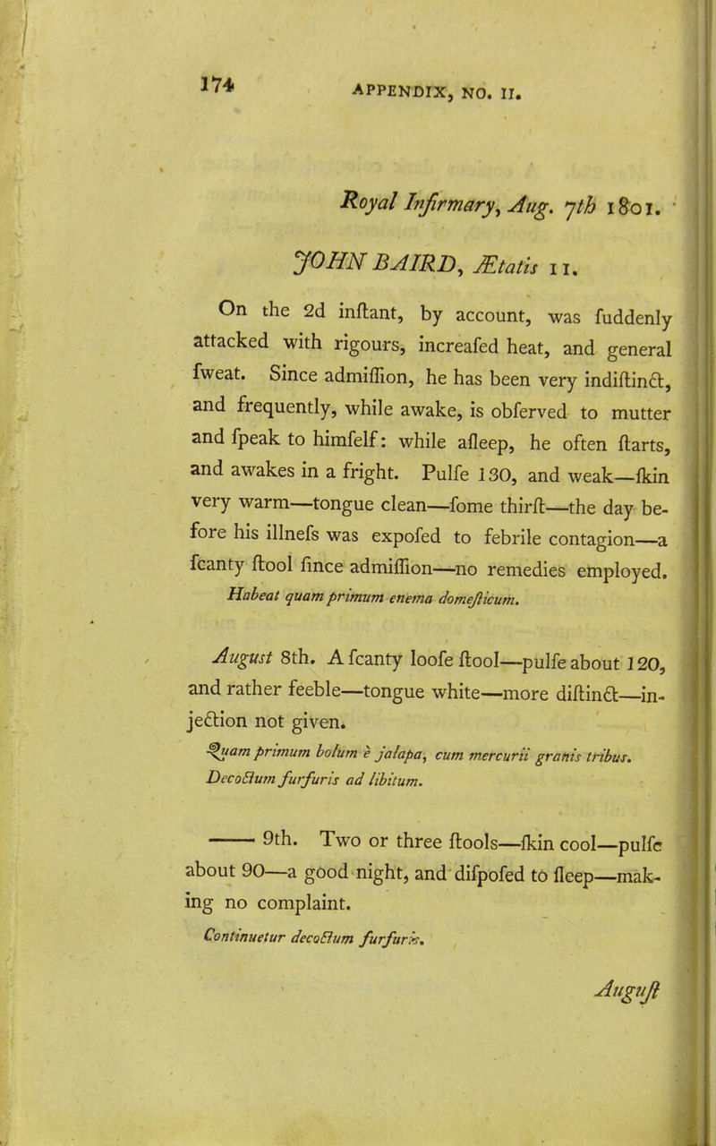 1*74 Royal Infirmary^ Aug, 'jth i&oi. JOHN BAIRD, Mtatis lu On the 2d inftant, by account, was fuddenly attacked with rigours, increafed heat, and general fweat. Since admiffion, he has been very indiftind, and frequently, while awake, is obferved to mutter and fpeak to himfelf: while afleep, he often ftarts, and awakes in a fright. Pulfe 130, and weak—Ikin very warm—tongue clean—fome thirft—the day be- fore his illnefs was expofed to febrile contagion—a fcanty ftool fmce admiffion—^no remedies employed. Habeat quatn primum enema domejlicum. August 8th. A fcanty loofe ftool—pulfe about 120, and rather feeble—tongue white—more diftind in- jeftion not given. ^tam primum bolum e Jalapa, cum mercurii grafiis tribus. DecoBum furfuris ad libitum. 9th. Two or three ftools—Ikin cool—pulfe about 90—a good night, and difpofed to lleep—mak- ing no complaint. Continuetur decoBum furfurx. Augnji