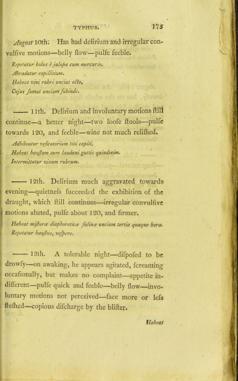 August 10th; Has had delirium and irregular con- vulfive motions—belly flow—pulfe feeble. Repctatur bolus ^ jalapa cum tnercurio. Abradatur capillitium. Habeat vini rubri um ias o£io, Cttjut fumat unciam fubinde. 11th. Delirium and involuntary motions ftill continue—a better night—two loofe ftools—pulfc towards 120, and feeble—wine not much relilhed. Adhibeatur vejtcatorium toti caput, Habeat haujlum aim laudatxi guttis quindcnm. Intermittatur viiium rubmm. 12th. Delirium much aggravated towards evening—quietnefs fucceeded the exhibition of the draught, which ftill continues—irregular convulfive motions abated, pulfe about 120, and firmer. Habeat mijlurec diaphoretica falince unciam tertia quaque bora* Repetatur haujius, vefperc. 13lh. A tolerable night—difpofed to be drowfy—on awaking, he appears agitated, fcreaming occafionally, but makes no complaint—appetite in- different—pulfe quick and feeble—belly flow—invo- luntary motions not perceived—face more or lefs fluflied—copious difcharge by the blifl:er.