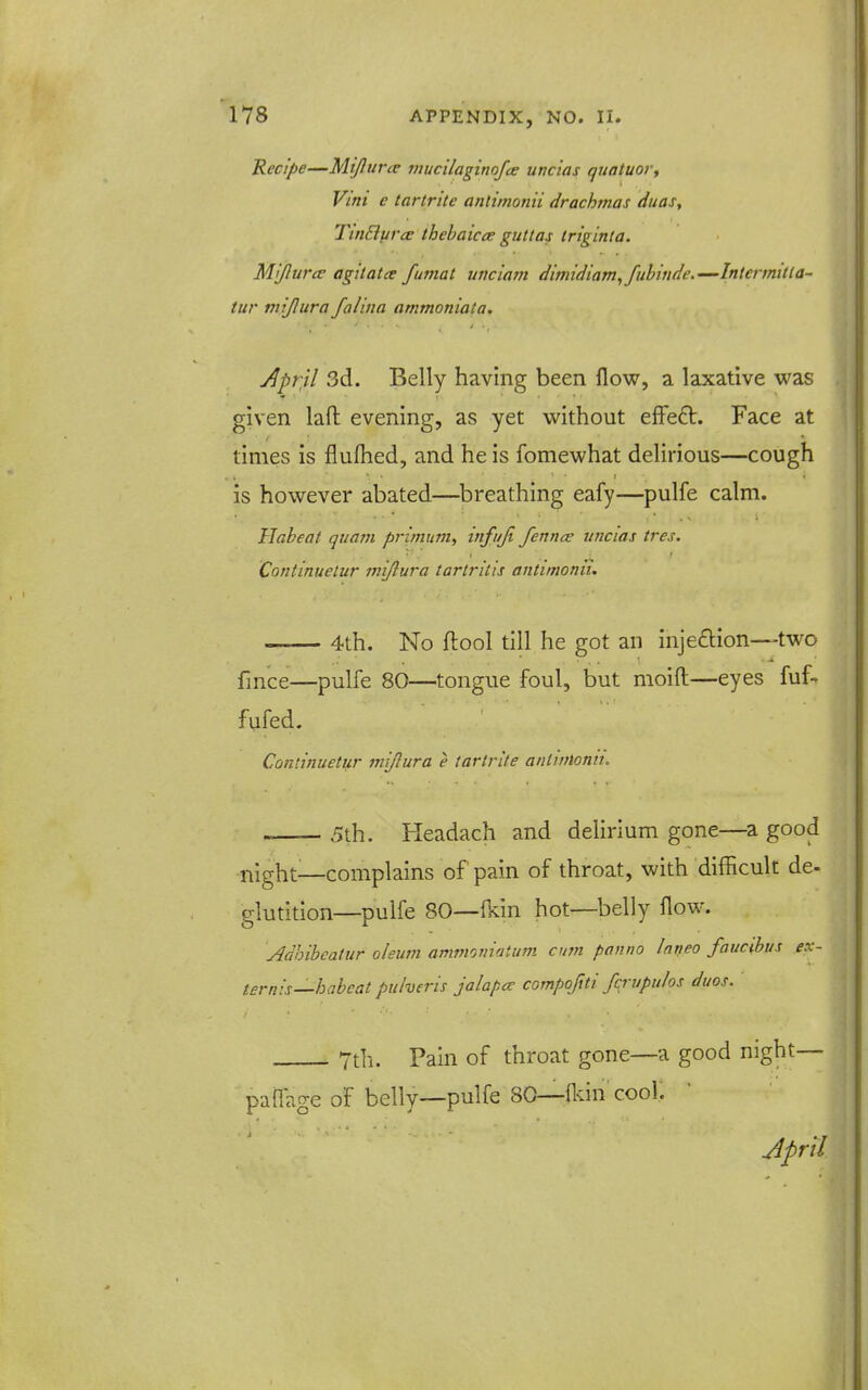 Recipe—Mtfturce mucilagimfce uncias qiiatuor, Vint e tartrite anlimonii drachmas dtias, TinBufce thehaicce guttas triginla. Mijiurce agitata fumat unciam diniidiam^fubinde.—Intermitta- tur mijlura falina ammoniata. April 3d. Belly having been flow, a laxative was given laft evening, as yet without effeft. Face at times is flufhed, and he is fomewhat delirious—cough is however abated—^breathing eafy—pulfe calm. Habeat quam primum, infuji fennce uncias tres. Continuetur mijlura tartritis antimonii. 4th. No ftool till he got an inje£lion—two fmce—pulfe 80—tongue foul, but moift—eyes fuf- fufed. Continuetur miflura e tartrite antwlonn. 5th. Headach and delirium gone—^a good night^—complains of pain of throat, with difficult de- glutition—pulfe 80—(kin hot—belly flow. Adhihcatur oleum ammoniatum cum panno Inneo faucihus ex- ternis—habeat puheris jalapce compoftti fcrupulos duos. 7th. Pain of throat gone—a good night— paffage of belly—pulfe 80—fldn cooK April