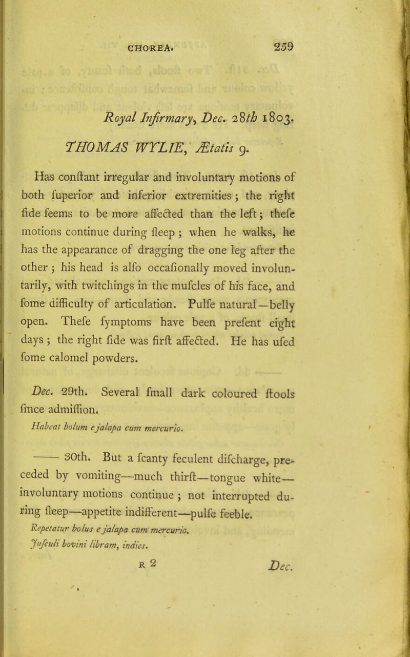 Royal Injirmary^ Dec. 2Sth 1803. THOMAS WTLIE, Stalls 9. Has conftant irregular and involuntary motions of both fuperior and inferior extremities ; the right fide feems to be more affeded than the left; thefc motions continue during fleep ; when he walks, he has the appearance of dragging the one leg after the other J his head is alfo occafionally moved involun- tarily, with twitchings in the mufcles of his face, and fome difficulty of articulation. Pulfe natural —belly open. Thefe fymptoms have been prefent eight days ; the right fide vi^as firfl: afFefted. He has ufed fome calomel powders. Dec. 29th. Several fmall dark coloured ftools fince admiffion. Habeat bolum ejalapa cum mercur'io. 30th. But a fcanty feculent difcharge, pre- ceded by vomiting—much third—tongue white- involuntary motions continue ; not interrupted du- ring fleep—appetite indiflerent—pulfe feeble. Rcpetatur bolus c jalapa cum mercurio. JiifcuH bovini libram^ indies. R 2 Dec.