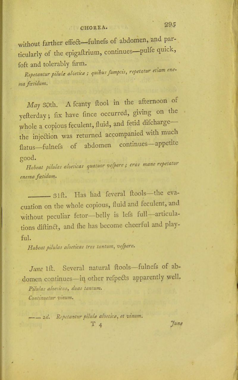 without farther eflfea-fulnefs of abdomen, and par- ticularly of the epigaftrium, continues—pulfe quick, foft and tolerably firm. Repetantur piluU ahetic^z ; qmhus fumptis, repetatur etlam ene- ma fatiduni. May 30th. A fcanty ftool in the afternoon of yefterdav; fix have fince occurred, giving on the whole a copious feculent, fluid, and fetid difcharge— the injeaion was returned accompanied with much flatus—fulnefs of abdomen continues-appetite good. Hobeat pilulas aloelicas quatuor vcfpere ; eras mane rcpelatur enema fostidttm. ^3lft. Has had feveral fl:ools—the eva- cuation on the whole copious, fluid and feculent, and without peculiar fetor—belly is lefs full—articula- tions diftinft, and flie has become cheerful and play- ful. Habcat pilulas alocticas trcs Knilitm, vefpere. June ift:. Several natural ftools—fulnefs of ab- domen continues—in other refpeds apparently well, Pilulas aloeiicr.Sy duas tantum. Continuetur vinum. zd. Rfpctantur pilula alociicg, ct vinum.