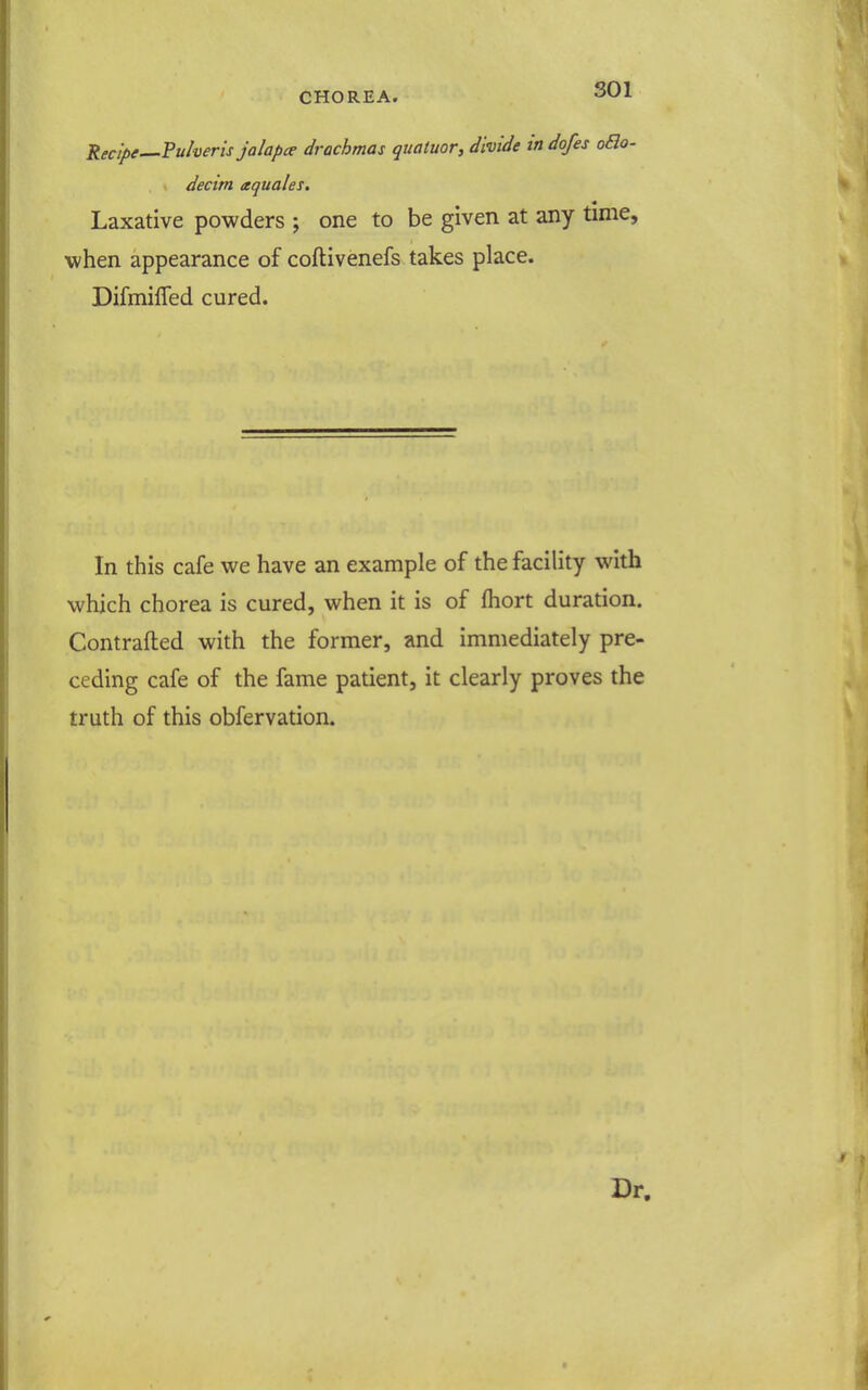 Recipe—Pulveris jalapce drachmas quatuor, divide in dofes oSio- decim aquales. Laxative powders ; one to be given at any time, when appearance of coftivenefs takes place. Difmifled cured. In this cafe we have an example of the facility with which chorea is cured, when it is of fhort duration. Contrafted with the former, and immediately pre- ceding cafe of the fame patient, it clearly proves the truth of this obfervation. Dr.