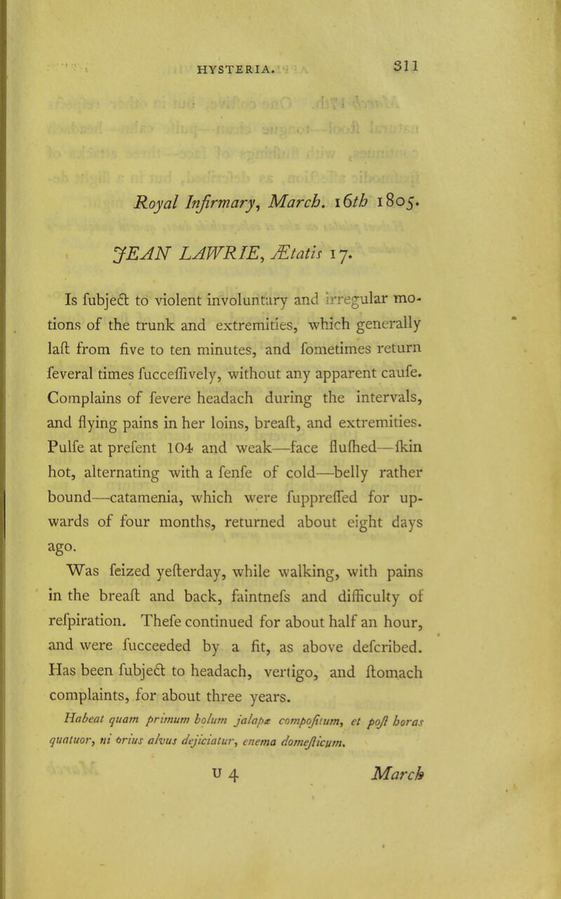 Royal Infirmary, March. i6th 1805. JEAN LAWRIE, JEtath 17. Is fubje£t to violent involuntary and irregular mo- tions of the trunk and extremities, which generally laft from five to ten minutes, and fometimes return feveral times fucceffively, without any apparent caufe. Complains of fevere headach during the intervals, and flying pains in her loins, breaft, and extremities. Pulfe at prefent 104 and weak—face flulhed—Ikin hot, alternating with a fenfe of cold—^belly rather bound—catamenia, which were fupprefled for up- wards of four months, returned about eight days ago. Was feized yefterday, while walking, with pains in the breaft and back, faintnefs and difficulty of refpiration. Thefe continued for about half an hour, and were fucceeded by a fit, as above defcribed. Has been fubje£t to headach, vertigo, and ftomach complaints, for about three years. Habeat quam primum bolum jalapK compojitttm, et poj} boras quatuor, ni onus a/vus dejiciatur, enema domejiicum. u 4 March
