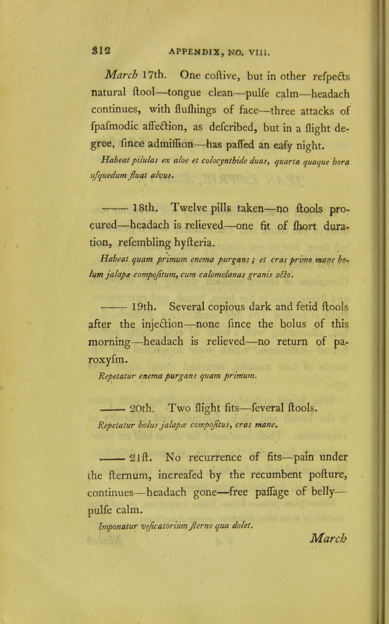March I7th. One coftive, but in other refpecls natural (tool—tongue clean—pulfe calm—headach continues, with flufhings of face—three attacks of fpafmodic affeftion, as defcribed, but in a flight de- gree, fince admiffion—has pafled an eafy night. Habeat pilulas ex aloe et colocynthide duas, quarta quaque hora iifquedum Jluat alvus. 18th. Twelve pills taken—^ivo ftools pro- cured—headach is relieved—one fit of fhort dura- tion, refembling hyfteria. Habeat quam primum enema purgans ; et eras prima mane bo* lutn jalapa compojitumf cum calomelanas grants o£io. 19th. Several copious dark and fetid ftools after the injeftion—none fince the bolus of this morning—headach is reheved—no return of pa- roxyfm. Repetatur enema purgans quam primum. 20th. Two flight fits—feveral ftools. Repetatur bolus jalapce cotnpojitusy eras mane. 21 ft. No recurrence of fits—pain under the fternum, increafed by the recumbent pofture, continues—headach gone—free paflTage of belly— pulfe calm. Imponatur vejicatoritm Jlerno qua dolet. March