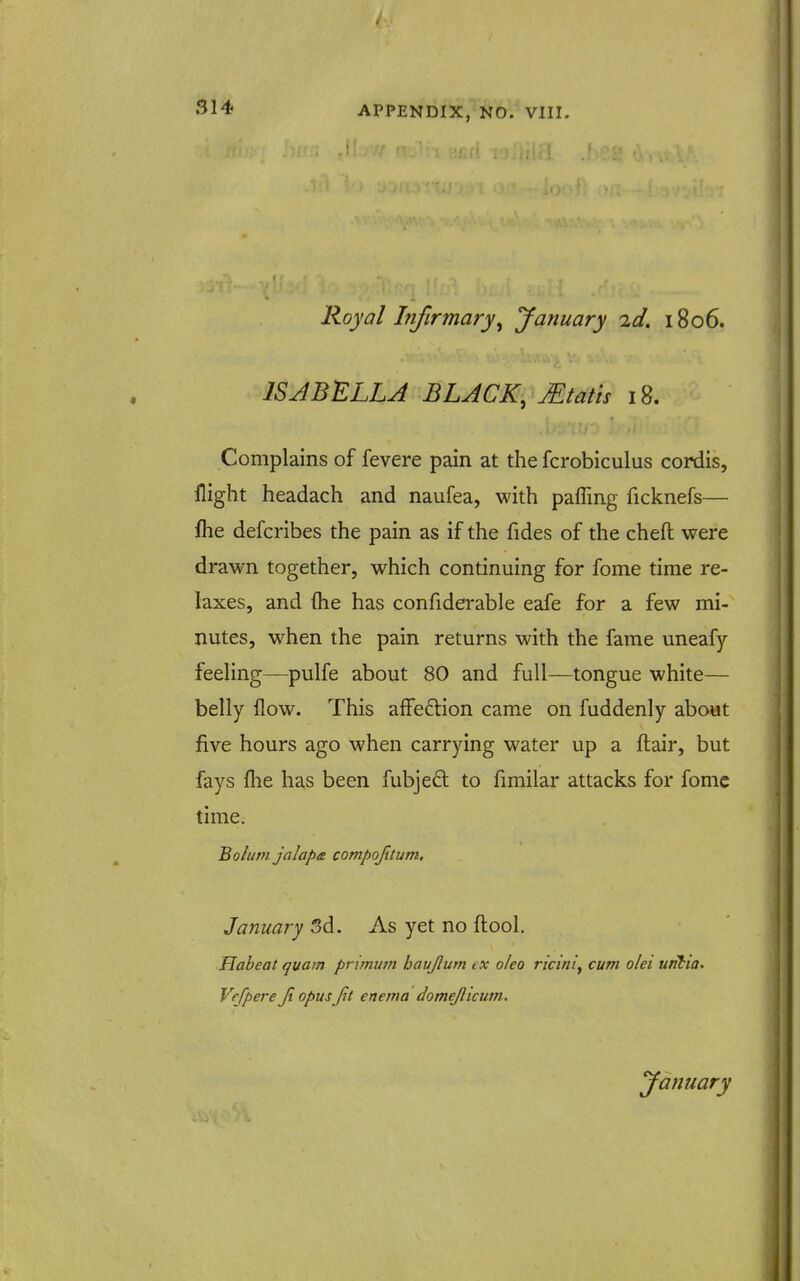 Royal Infirmary^ January 2d. 1806. IS J BELLA BLACK, JEtat'ts 18. Complains of fevere pain at the fcrobiculus cordis, flight headach and naufea, with paffing ficknefs— fhe defcribes the pain as if the fides of the cheft were drawn together, which continuing for fome time re- laxes, and (he has confiderable eafe for a few mi- nutes, when the pain returns with the fame uneafy feeling—pulfe about 80 and full—tongue white— belly flow. This affeflion came on fuddenly about five hours ago when carrying water up a fl;air, but fays flie has been fubjefl: to fimilar attacks for fomc time. Bolutn jalapa compojitum, January 3d. As yet no fl:ool. Habeat quam primutn bavjlum ex o/eo ricini^ cum olei untia- Vrfpere Ji opus Jit enema domejlicwn.
