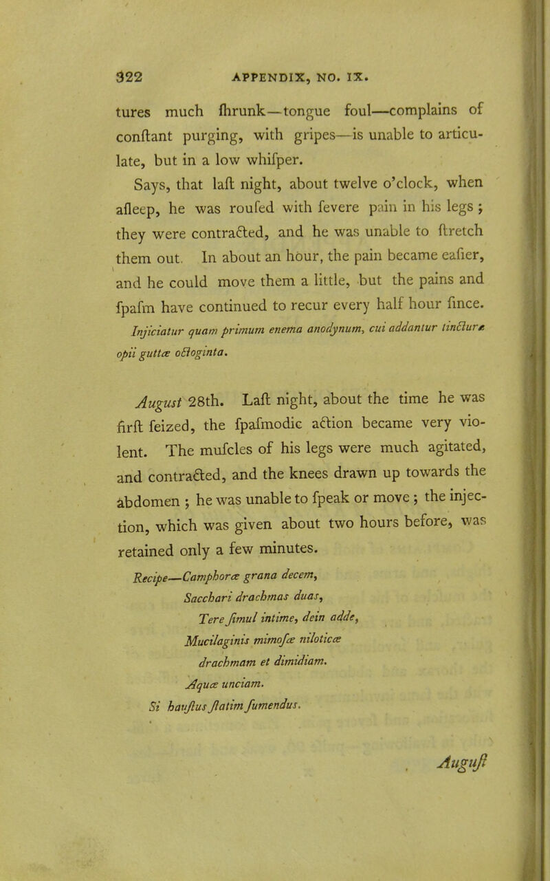 tures much fhrunk—tongue foul—complains of conftant purging, with gripes—is unable to articu- late, but in a low whifper. Says, that laft night, about twelve o'clock, when afleep, he was roufed with fevere pain in his legs ; they were contraded, and he was unable to ftretch them out. In about an hour, the pain became eafier, and he could move them a little, but the pains and fpafm have continued to recur every half hour fmce. Injiciatur quam primum enema anodynum, cui addantur linBure opii guttce oBoginta. August 28th. Laft night, about the time he was firft feized, the fpafmodic aftion became very vio- lent. The mufcles of his legs were much agitated, and contrafted, and the knees drawn up towards the ibdomen ; he was unable to fpeak or move ; the injec- tion, which was given about two hours before, was retained only a few minutes. Recipe—Camphora grana decenty Sacchari drachmas duas, Tere Jimul intime, dein adde^ Mucilaginis mimofce mloticce drachmam et dtmidiam. AqucE unciam. Si havjlus Jlatim fumendus. Aiiguft