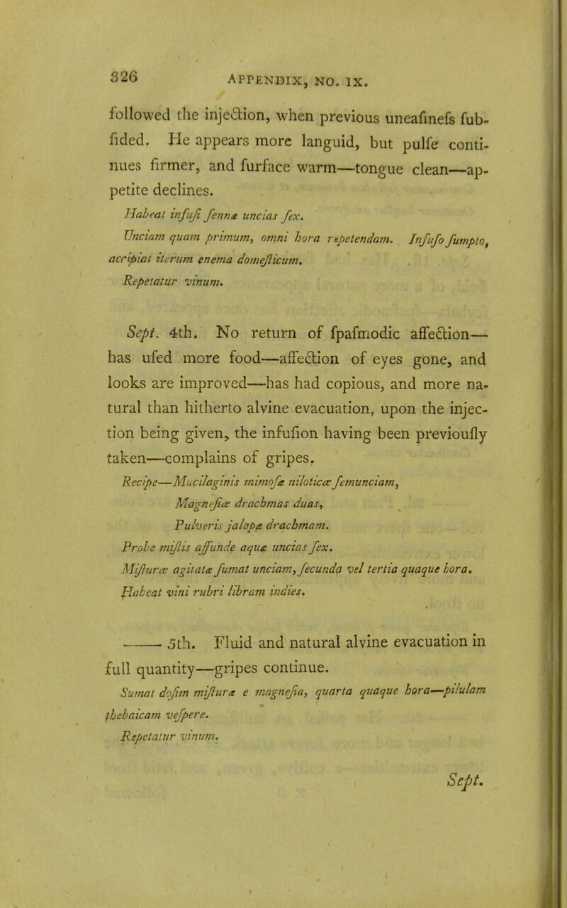 followed the injedion, when previous uneafinefs fub- fided. He appears more languid, but pulfe conti- nues firmer, and furface warm—tongue clean ap- petite declines. Habeat infujt fenna uncias fex. Unciam quam primum, omni hora rtpetendam. Infujo fumpto, accipiat itcriim enema domejlicum. Repetatur vinum. Sept. 4th. No return of fpafmodic affection— has ufed more food—affection of eyes gone, and looks are improved—has had copious, and more na- tural than hitherto alvine evacuation, upon the injec- tion being given, the infufion having been previoufly taken—complains of gripes. Recipe—Mucllaginis mmofa niloticce femunciam, Magnejice drachmas duas, Pulveris jalaptt drachmam. Probe mijlis affunde aque uncias fex. Mijiurce agitata fumat unciam, fecund^ vel tertia quaque hora. flabeat vini rubri libram indies. • • 5th. Fluid and natural alvine evacuation in full quantity—gripes continue. Sumat dojim mijlurx e magnefia, quarta quaque hora—pilulam ihebaicam vefpere. Repctalur vinum. Sept.