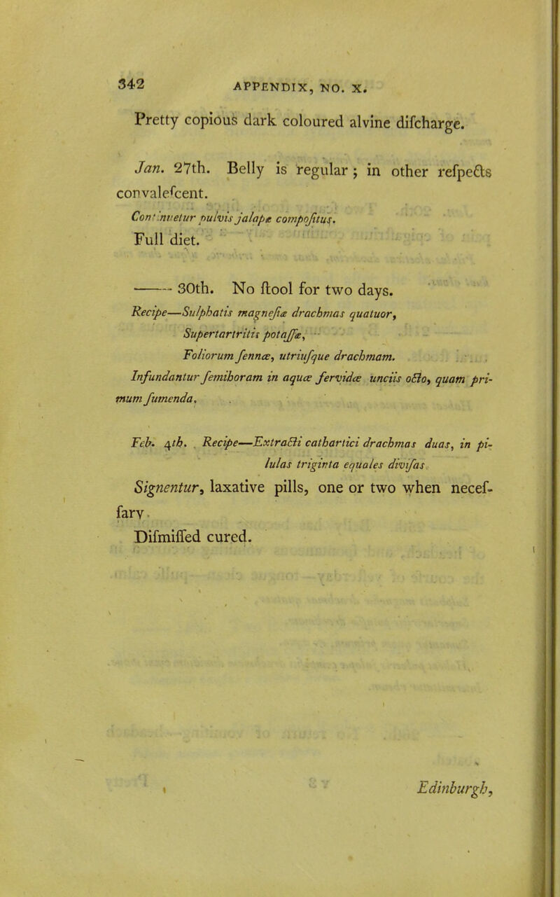 Pretty copious dark coloured alvlne difcharge. Jan. 2Vth. Belly is regular j in other refpeds convalescent. Conf '.nvetur puivis jalape covipofitu^. Fulldiet. 30th. No flool for two days. Recipe—Sulphatis magnejite drachmas quatuor, Supertariritis potaJJ'a, Foliorum fennce, utriufque drachmam. Infundantur fernihoram in aquce fervidce unciis o£loy quam pri- ptum fumenda. Feb' ^tff. . Recipe—ExtraBi cathartici drachmas duas, in pi- lulas trigivta equates divifas Signentur, laxative pills, one or two when necef- farv Difmifled cured. Edinburgh,