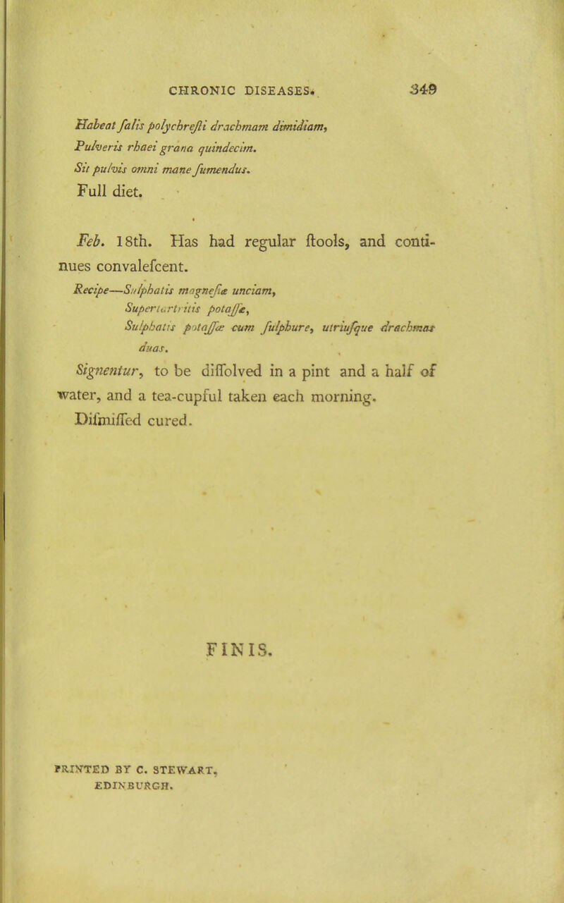 Habeat falis polycbrejli drachmam dimidianty Pulveris rhaei grana quindecim. Su puhis otnni mane fumendus. Full diet. Feb. 18th. Has had regular flools, and conti- nues convalefcent. Recipe—Sulphatis magnejie uncianiy Superturtritis potaj]£^ Sulphatis p')taffd; turn fuiphure^ utriufque drschmat duas, Signentur, to be dlflblved in a pint and a half of water, and a tea-cupful taken each morning. DifmifTed cured. FINIS. FRINTED BT C. STEWART, EDINBURGH.