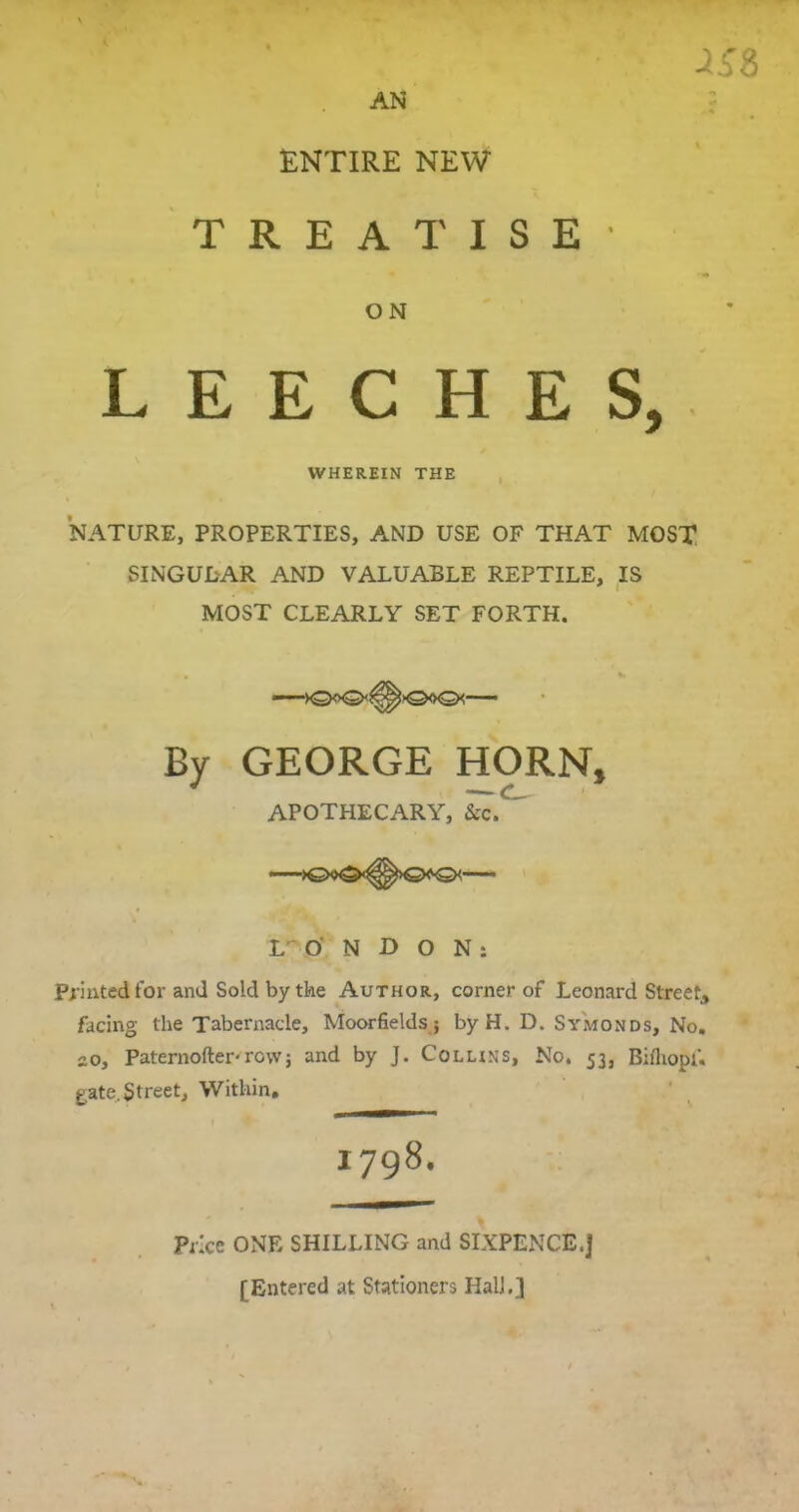 ENTIRE NEW TREATISE 25Z ON LEECHES, WHEREIN THE NATURE, PROPERTIES, AND USE OF THAT MOST SINGULAR AND VALUABLE REPTILE, IS MOST CLEARLY SET FORTH. >0<x2* >©<x2k—■ By GEORGE HORN, APOTHECARY, &c. LONDON: Printed for and Sold by the Author, corner of Leonard Street, facing the Tabernacle, Moor fields; byH. D. Sy'monds, No. 20, Paternofter-row j and by J. Collins, No. 53, Bifliopf. gate. Street, Within. 1798. Price ONE SHILLING and SIXPENCE.] [Entered at Stationers Hall.]