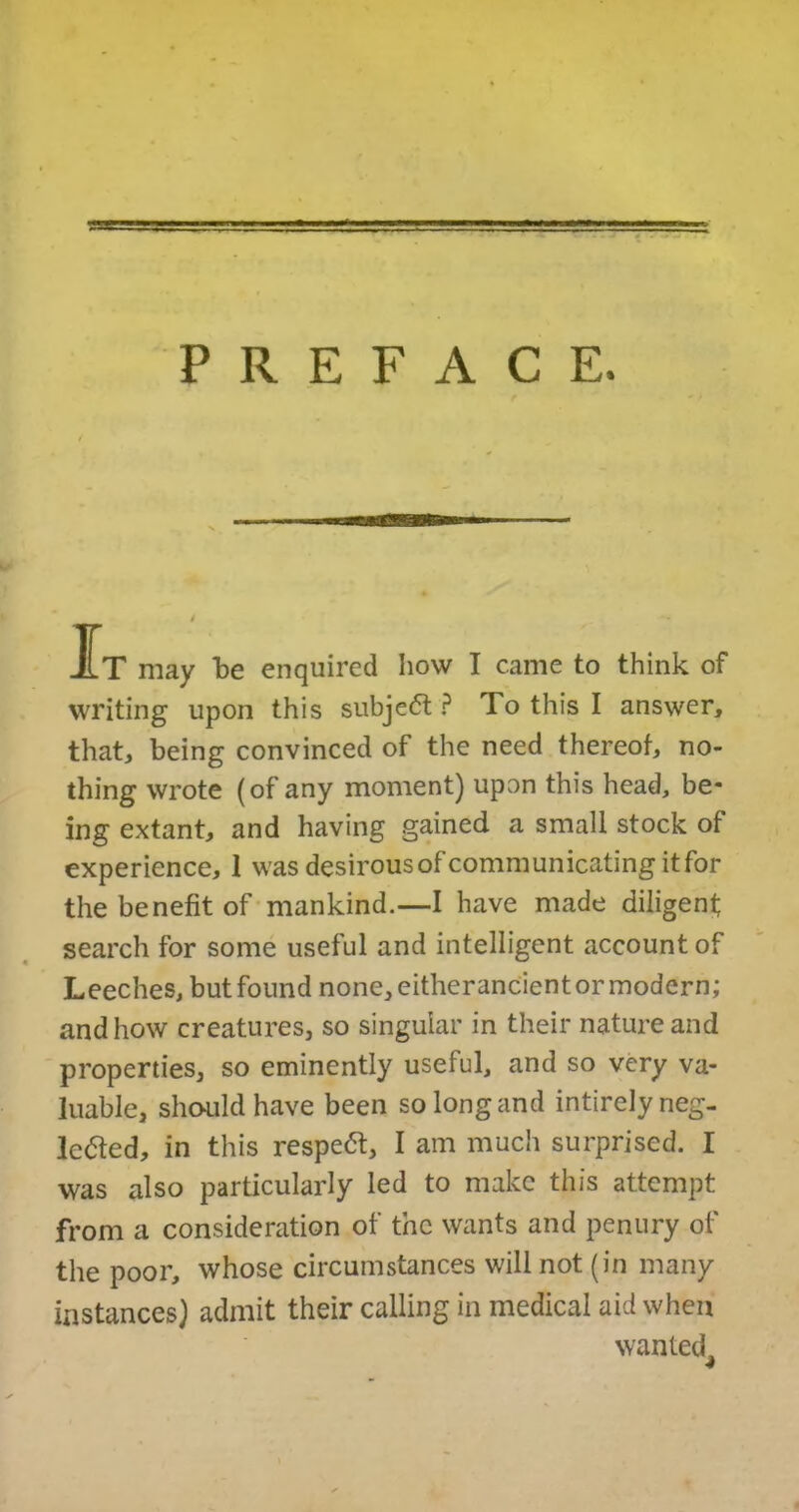 PREFACE. IT may be enquired how I came to think of writing upon this subject ? To this I answer, that, being convinced of the need thereof, no- thing wrote (of any moment) upon this head, be- ing extant, and having gained a small stock of experience, 1 was desirous of communicating it for the benefit of mankind.—I have made diligent search for some useful and intelligent account of Leeches, but found none, eitherancient or modern; and how creatures, so singular in their nature and properties, so eminently useful, and so very va- luable, should have been so long and intirely neg- lected, in this respeCt, I am much surprised. I was also particularly led to make this attempt from a consideration of the wants and penury of the poor, whose circumstances will not (in many instances) admit their calling in medical aid when wanted^