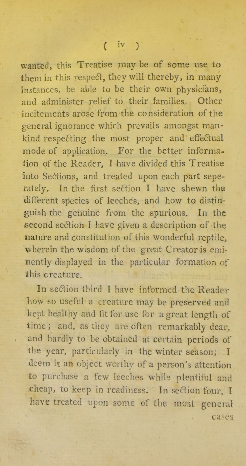 wanted, this Treatise may be of some use to them in this respeCt, they will thereby, in many instances, be able to be their own physicians, and administer relief to their families. Other incitements arose from the consideration of the general ignorance which prevails amongst man* kind respecting the most proper and effectual mode of application. For the better informa- tion of the Reader, I have divided this Treatise into Sections, and treated upon each part sepe- rately. In the first seCtion I have shewn the different species of leeches, and how to distin- guish the genuine from the spurious. In the second section I have given a description of the nature and constitution of this wonderful reptile, wherein the wisdom of the great Creator is emi- nently displayed in the particular formation of this creature. i In seClion third I have informed the Reader how so useful a creature may be preserved and kept healthy and fit for use for a great length of time; and, as they arc often remarkably dear, > and hardly to be obtained at certain periods of the year, particularly in the winter season; I deem it an object worthy of a person’s attention to purchase a few leeches while plentiful and cheap, to keep in readiness. In seCtion four, I have treated upon some of the most general . cases