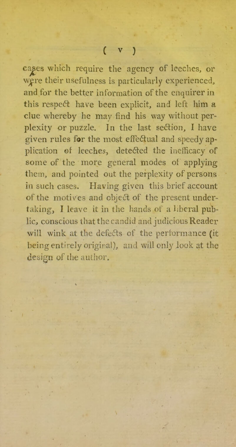 cages which require the agency of leeches, or \vf re their usefulness is particularly experienced, and for the better information of the enquirer in this respect have been explicit, and left him a clue whereby he may find his way without per- plexity or puzzle. In the last section, I have given rules for the most effectual and speedy ap- plication of leeches, detected the inefficacy of some of the more general modes of applying them, and pointed out the perplexity of persons in such cases. Having given this brief account of the motives and object of the present under- taking, I leave it in the hands of a liberal pub- lic, conscious that the candid and judicious Reader will wink at the defefts of the performance (it being entirely original), and will only look at the design of the author.