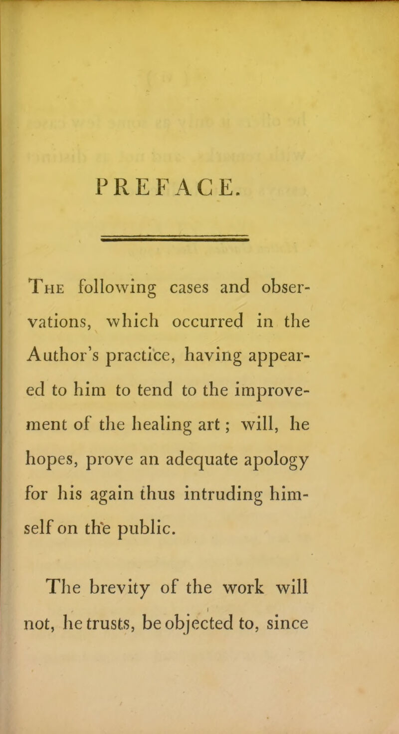 P R E F A C E. The following cases and obser- vations, which occurred in the Author’s practice, having appear- ed to him to tend to the improve- ment of the healing art; will, he hopes, prove an adequate apology for his again thus intruding him- self on tfre public. The brevity of the work will , i not, he trusts, be objected to, since