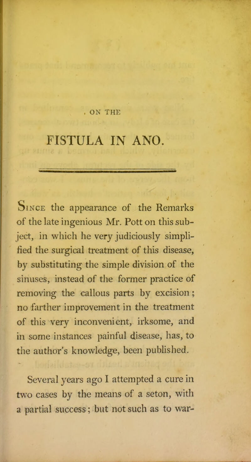 FISTULA IN ANO. Since the appearance of the Remarks of the late ingenious Mr. Pott on this sub- ject, in which he very judiciously simpli- fied the surgical treatment of this disease, by substituting the simple division of the sinuses, instead of the former practice of removing the callous parts by excision; no farther improvement in the treatment of this very inconvenient, irksome, and in some instances painful disease, has, to the author’s knowledge, been published. Several years ago I attempted a cure in two cases by the means of a seton, with a partial success; but not such as to war-