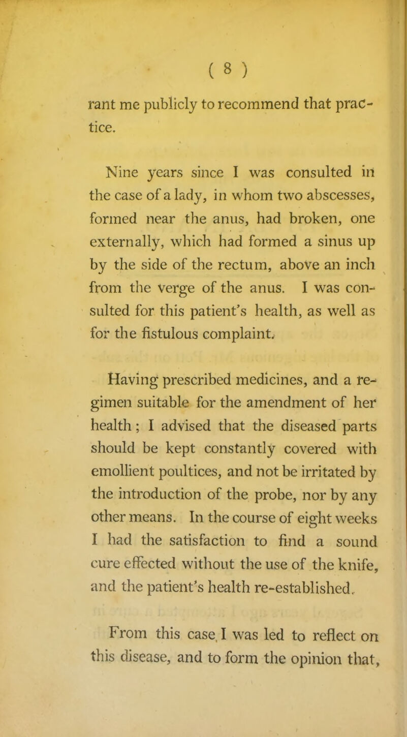 rant me publicly to recommend that prac- tice. Nine years since I was consulted in the case of a lady, in whom two abscesses, formed near the anus, had broken, one externally, which had formed a sinus up by the side of the rectum, above an inch from the Verge of the anus. I was con- sulted for this patient’s health, as well as for the fistulous complaint. Having prescribed medicines, and a re- gimen suitable for the amendment of her health; I advised that the diseased parts should be kept constantly covered with emollient poultices, and not be irritated by the introduction of the probe, nor by any other means. In the course of eisdit weeks O I had the satisfaction to find a sound cure effected without the use of the knife, and the patient’s health re-established.. From this case, I was led to reflect on this disease, and to form the opinion that,