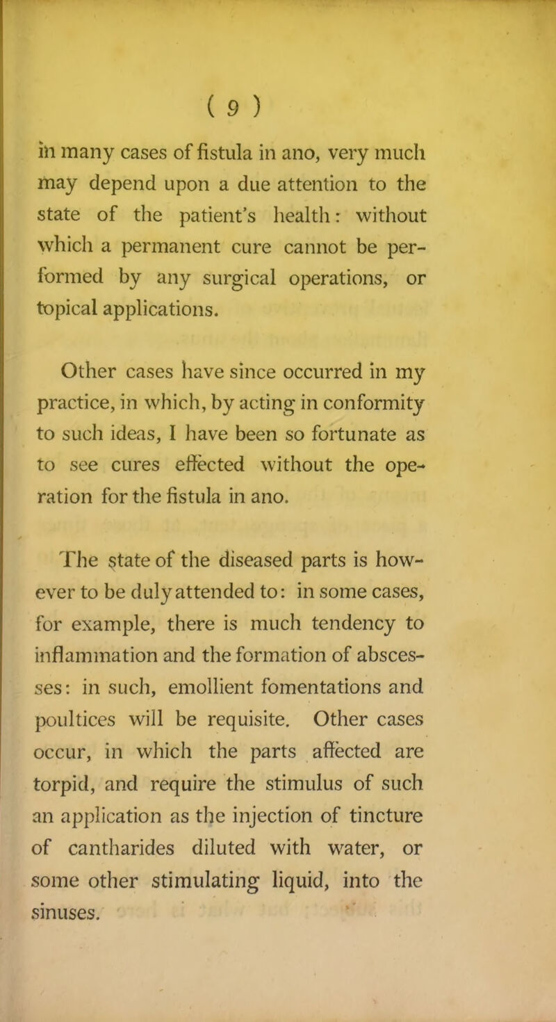 ill many cases of fistula in ano, very much may depend upon a due attention to the state of the patient’s health: without which a permanent cure cannot be per- formed by any surgical operations, or topical applications. Other cases have since occurred in my practice, in which, by acting in conformity to such ideas, I have been so fortunate as to see cures effected without the ope- ration for the fistula in ano. The state of the diseased parts is how- ever to be duly attended to: in some cases, for example, there is much tendency to inflammation and the formation of absces- ses: in such, emollient fomentations and poultices will be requisite. Other cases occur, in which the parts affected are torpid, and require the stimulus of such an application as the injection of tincture of cantharides diluted with water, or some other stimulating liquid, into the sinuses.