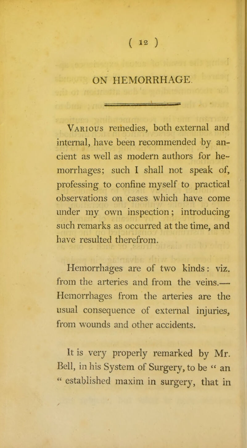 ON HEMORRHAGE Various remedies, both external and internal, have been recommended by an- cient as well as modern authors for he- morrhages; such I shall not speak of, professing to confine myself to practical observations on cases which have come under my own inspection; introducing such remarks as occurred at the time, and have resulted therefrom. Hemorrhages are of two kinds: viz. from the arteries and from the veins.— Hemorrhages from the arteries are the usual consequence of external injuries, from wounds and other accidents. It is very properly remarked by Mr. Bell, in his System of Surgery, to be “ an “ established maxim in surgery, that in