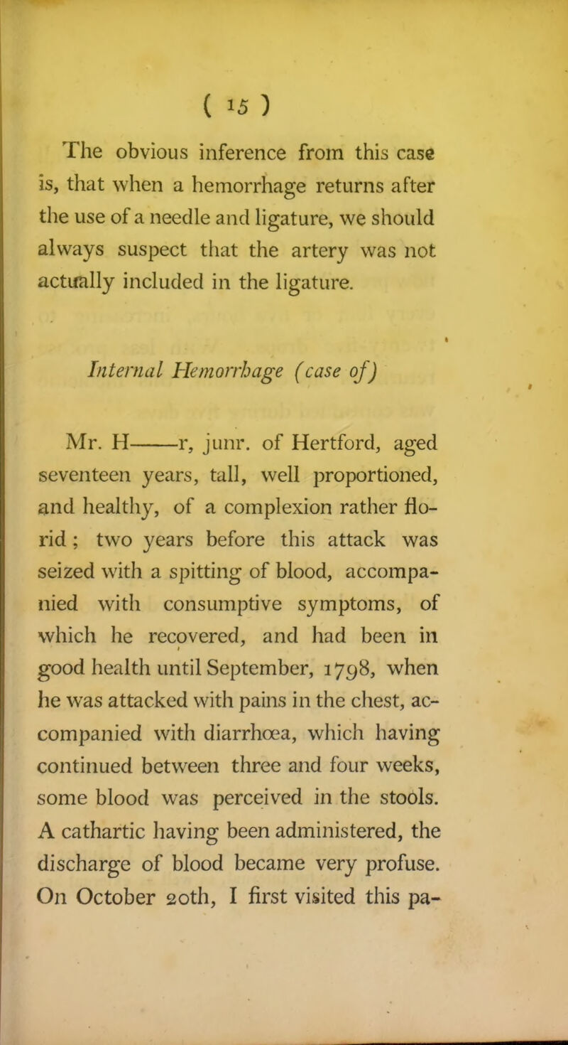 The obvious inference from this case is, that when a hemorrhage returns after the use of a needle and ligature, we should always suspect that the artery was not actually included in the ligature. Internal Hemorrhage (case of) Mr. H r, junr. of Hertford, aged seventeen years, tall, well proportioned, and healthy, of a complexion rather flo- rid ; two years before this attack was seized with a spitting of blood, accompa- nied with consumptive symptoms, of which he recovered, and had been in good health until September, 3798, when he was attacked with pains in the chest, ac- companied with diarrhoea, which having continued between three and four weeks, some blood was perceived in the stools. A cathartic having been administered, the discharge of blood became very profuse. On October 20th, I first visited this pa-