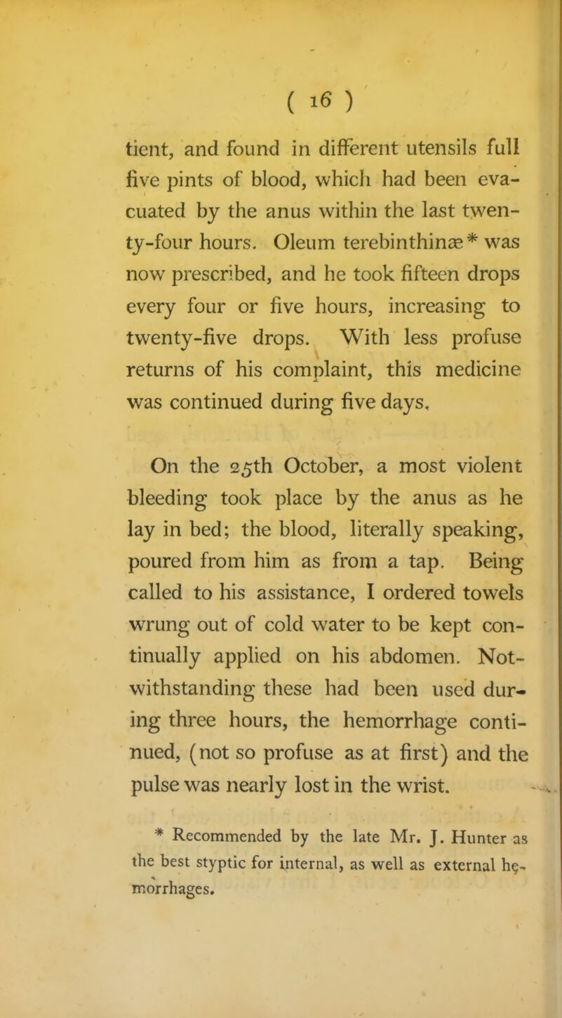 tient, and found in different utensils full five pints of blood, which had been eva- cuated by the anus within the last twen- ty-four hours. Oleum terebinthinze* was now prescribed, and he took fifteen drops every four or five hours, increasing to twenty-five drops. With less profuse returns of his complaint, this medicine j. * was continued during five days. On the 25th October, a most violent bleeding took place by the anus as he lay in bed; the blood, literally speaking, poured from him as from a tap. Being called to his assistance, I ordered towels wrung out of cold water to be kept con- tinually applied on his abdomen. Not- withstanding these had been used dur- ing three hours, the hemorrhage conti- nued, (not so profuse as at first) and the pulse was nearly lost in the wrist. * Recommended by the late Mr. J. Hunter as the best styptic for internal, as well as external * morrhages.