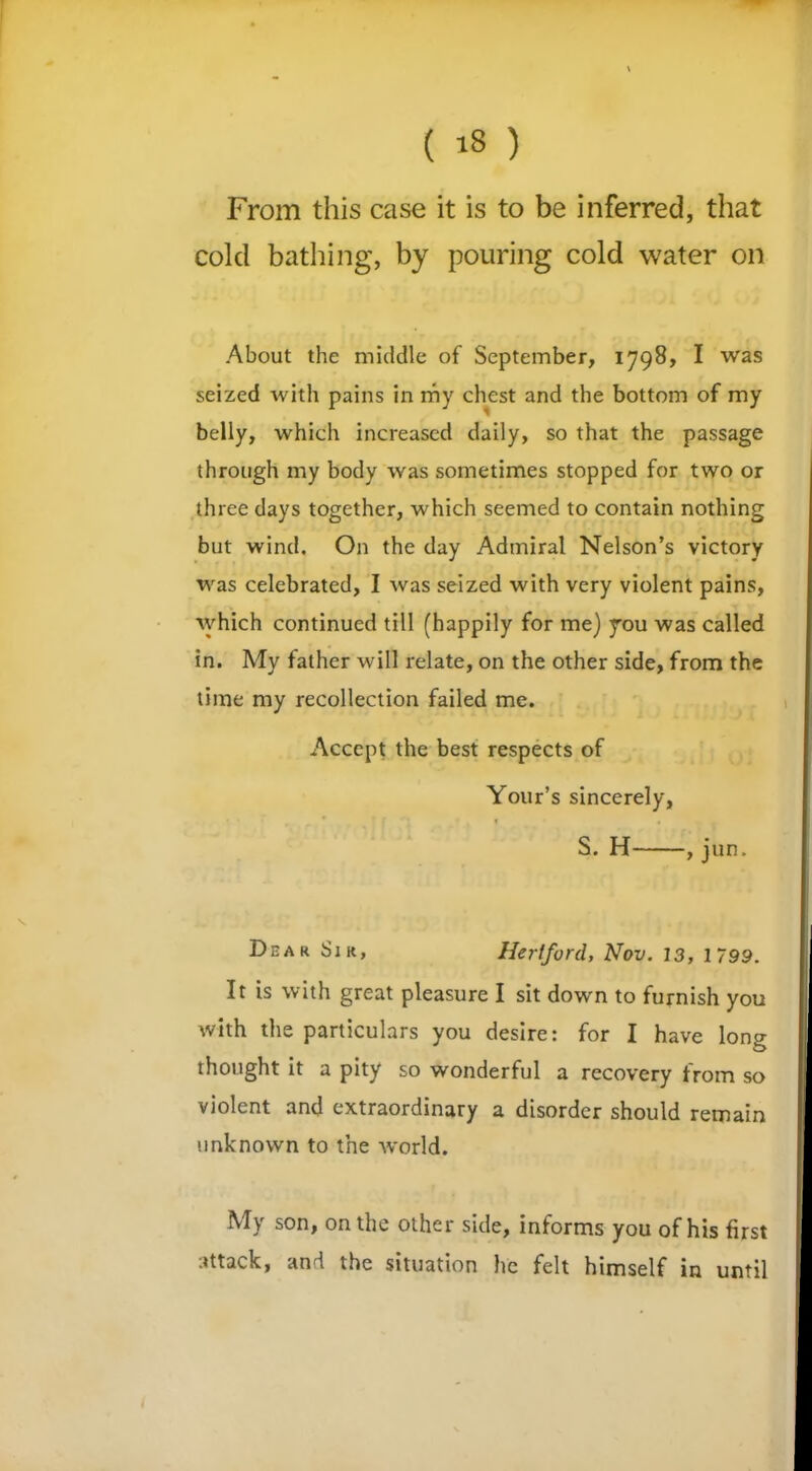 From this case it is to be inferred, that cold bathing, by pouring cold water on About the middle of September, 1798, I was seized with pains in my chest and the bottom of my belly, which increased daily, so that the passage through my body was sometimes stopped for two or three days together, which seemed to contain nothing but wind. On the day Admiral Nelson’s victory was celebrated, I was seized with very violent pains, which continued till (happily for me) you was called in. My father will relate, on the other side, from the time my recollection failed me. Accept the best respects of Your’s sincerely, t * t S. H , jun. Dear Sir, Hertford, Nov. 13, 1799. It is with great pleasure I sit down to furnish you with the particulars you desire: for I have long thought it a pity so wonderful a recovery from so violent and extraordinary a disorder should remain unknown to the world. My son, on the other side, informs you of his first attack, and the situation he felt himself in until 1