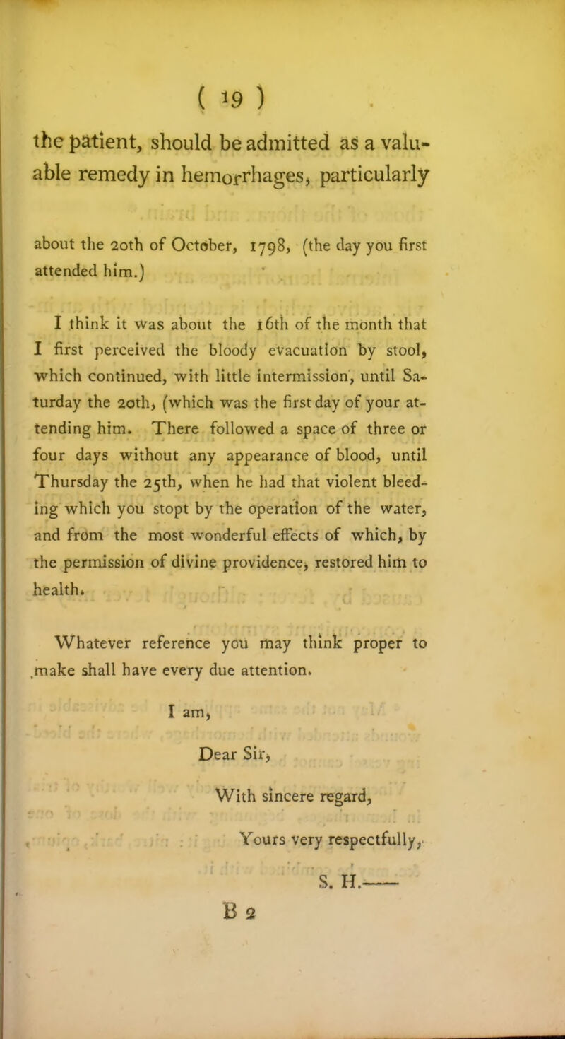 ( ) the patient, should be admitted as a valu- able remedy in hemorrhages, particularly about the 20th of October, 1798, (the clay you first attended him.) I think it was about the 16th of the month that I first perceived the bloody evacuation by stool, which continued, with little intermission, until Sa- turday the 20th, (which was the first day of your at- tending him. There followed a space of three or four days without any appearance of blood, until Thursday the 25th, when he had that violent bleed- ing which you stopt by the operation of the water, and from the most wonderful effects of which, by the permission of divine providence) restored him to health* V . Whatever reference you may think proper to .make shall have every due attention. I am, Dear Sir, With sincere regard. Yours very respectfully, ’ S. H.