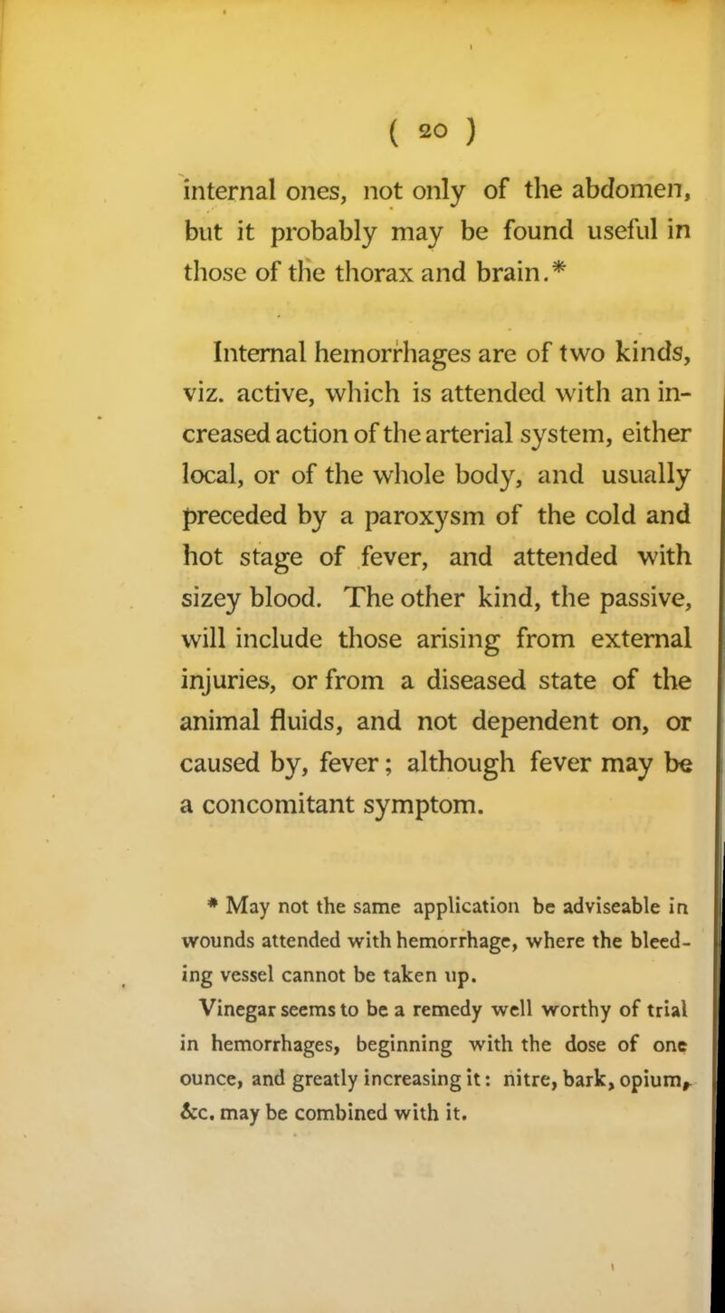 internal ones, not only of the abdomen, but it probably may be found useful in those of the thorax and brain.* Internal hemorrhages are of two kinds, viz. active, which is attended with an in- creased action of the arterial system, either local, or of the whole body, and usually preceded by a paroxysm of the cold and hot stage of fever, and attended with sizey blood. The other kind, the passive, will include those arising from external injuries, or from a diseased state of the animal fluids, and not dependent on, or caused by, fever; although fever may be a concomitant symptom. * May not the same application be adviseable in wounds attended with hemorrhage, where the bleed- ing vessel cannot be taken up. Vinegar seems to be a remedy well worthy of trial in hemorrhages, beginning with the dose of one ounce, and greatly increasing it: nitre, bark, opiumr &c. may be combined with it. 1