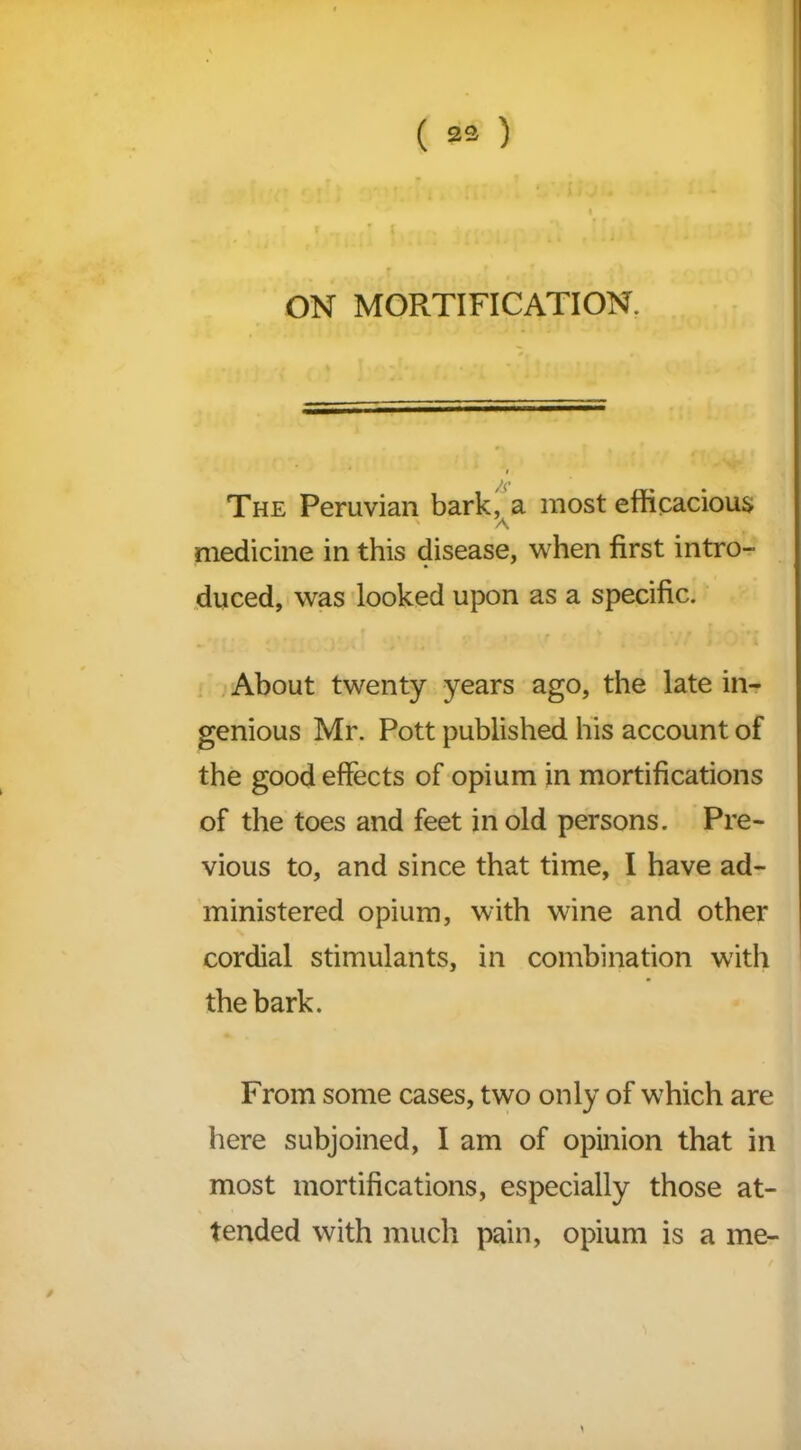 ( 23 ) ON MORTIFICATION. The Peruvian bark, a most efficacious ' A medicine in this disease, when first intro- duced, was looked upon as a specific. About twenty years ago, the late in- genious Mr. Pott published his account of the good effects of opium in mortifications of the toes and feet in old persons. Pre- vious to, and since that time, I have ad- ministered opium, with wine and other cordial stimulants, in combination with the bark. From some cases, two only of which are here subjoined, I am of opinion that in most mortifications, especially those at- tended with much pain, opium is a me-