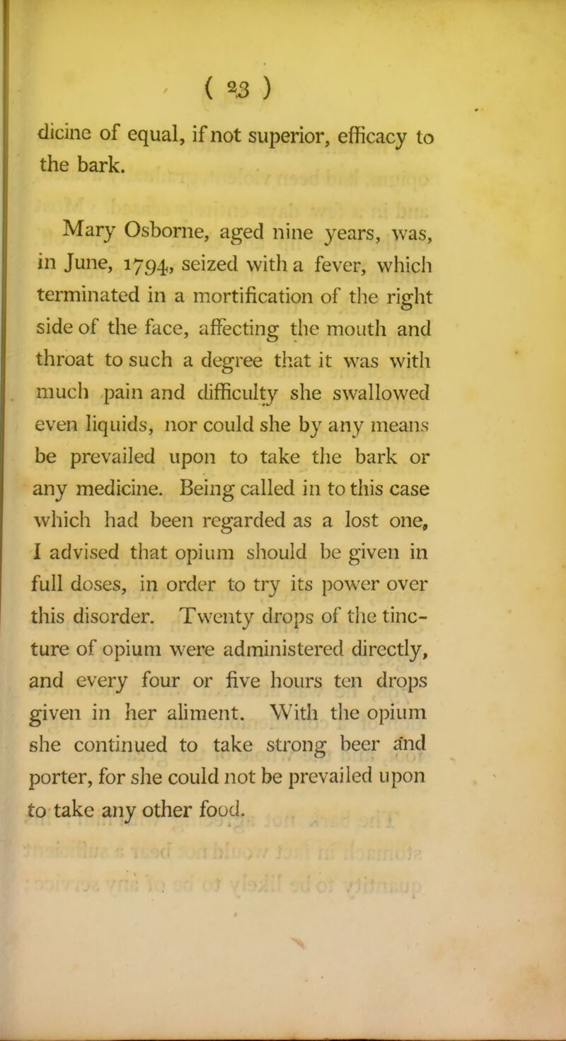 dicine of equal, if not superior, efficacy to the bark. Mary Osborne, aged nine years, was, in June, 1794, seized with a fever, which terminated in a mortification of the right side of the face, affecting the mouth and throat to such a degree that it was with much pain and difficulty she swallowed even liquids, nor could she by any means be prevailed upon to take the bark or any medicine. Being called in to this case which had been regarded as a lost one, I advised that opium should be given in full doses, in order to try its power over this disorder. Twenty drops of the tinc- ture of opium were administered directly, and every four or five hours ten drops given in her aliment. With the opium she continued to take strong beer and porter, for she could not be prevailed upon to take any other food.