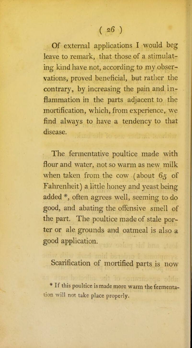 Of external applications I would beg leave to remark, that those of a stimulat- ing kind have not, according to my obser- vations, proved beneficial, but rather the contrary, by increasing the pain and in- flammation in the parts adjacent to the mortification, which, from experience, we find always to have a tendency to that disease. The fermentative poultice made with flour and water, not so warm as new milk when taken from the cow (about 65 of Fahrenheit) a little honey and yeast being added *, often agrees well, seeming to do good, and abating the offensive smell of the part. The poultice made of stale por- ter or ale grounds and oatmeal is also a good application. Scarification of mortified parts is now * If this poultice is made more warm the fermenta- tion will not take place properly.