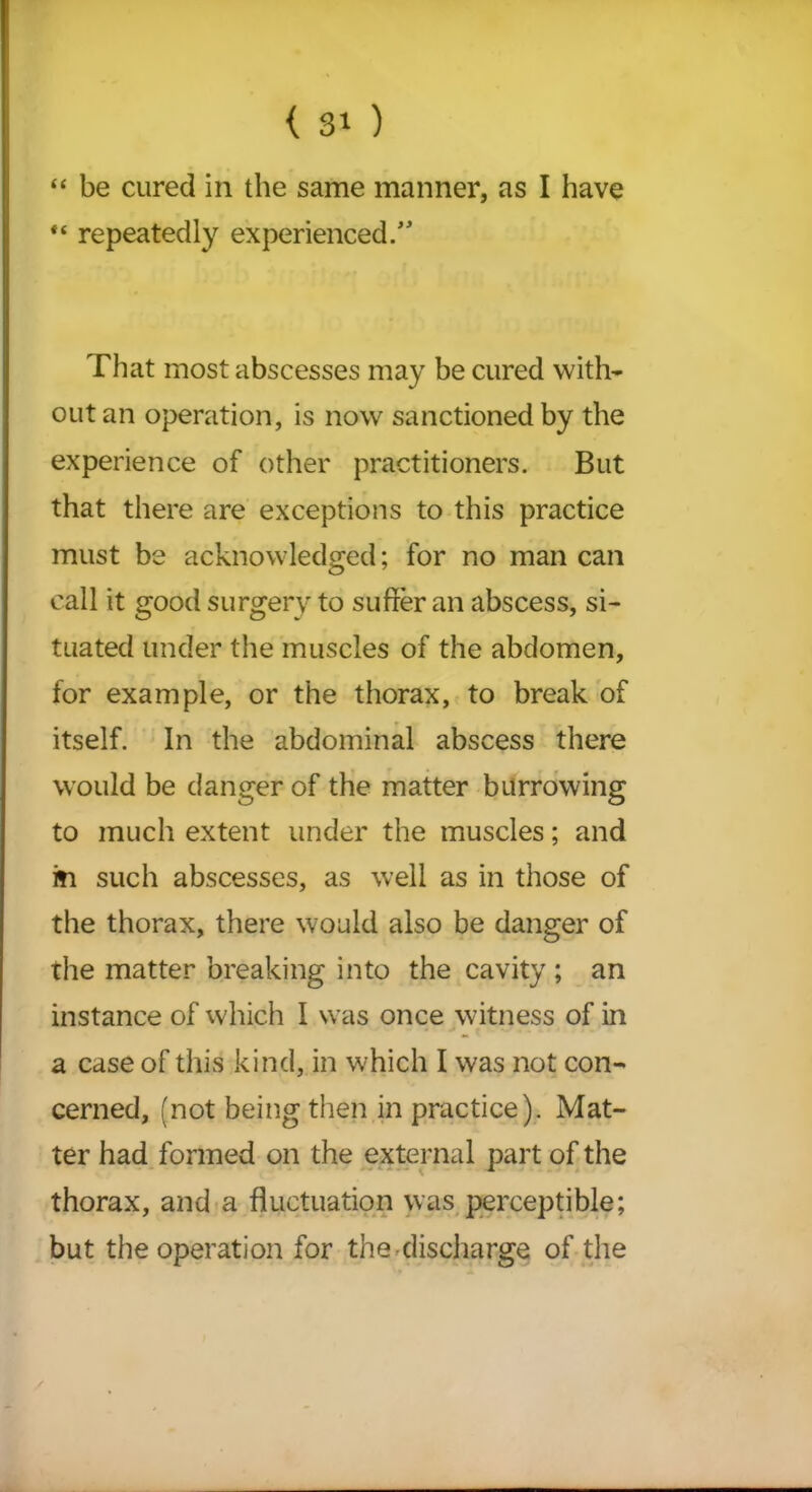 “ be cured in the same manner, as I have “ repeatedly experienced/' That most abscesses may be cured with- out an operation, is now sanctioned by the experience of other practitioners. But that there are exceptions to this practice must be acknowledged; for no man can call it good surgery to suffer an abscess, si- tuated under the muscles of the abdomen, for example, or the thorax, to break of itself. In the abdominal abscess there would be danger of the matter burrowing to much extent under the muscles; and in such abscesses, as well as in those of the thorax, there would also be danger of the matter breaking into the cavity ; an instance of which I was once witness of in a case of this kind, in which I was not con- cerned, (not being then in practice). Mat- ter had formed on the external part of the thorax, and a fluctuation was perceptible; but the operation for the discharge of the