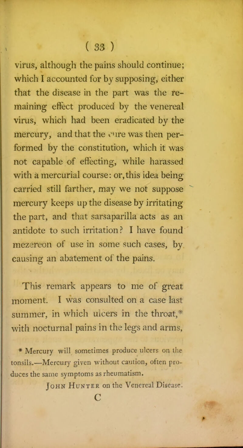 virus, although the pains should continue; which I accounted for by supposing, either that the disease in the part was the re- maining effect produced by the venereal virus, which had been eradicated by the mercury, and that the cure was then per- formed by the constitution, which it was not capable of effecting, while harassed with a mercurial course: or,this idea being; carried still farther, may we not suppose mercury keeps up the disease by irritating the part, and that sarsaparilla acts as an antidote to such irritation? I have found mezereon of use in some such cases, by causing an abatement of the pains. This remark appears to me of great moment. I was consulted on a case last summer, in which ulcers in the throat,* with nocturnal pains in the legs and arms, * Mercury will sometimes produce ulcers on the tonsils.—Mercury given without caution, often pro- duces the same symptoms as rheumatism. John Hunter on the Venereal Disease. c