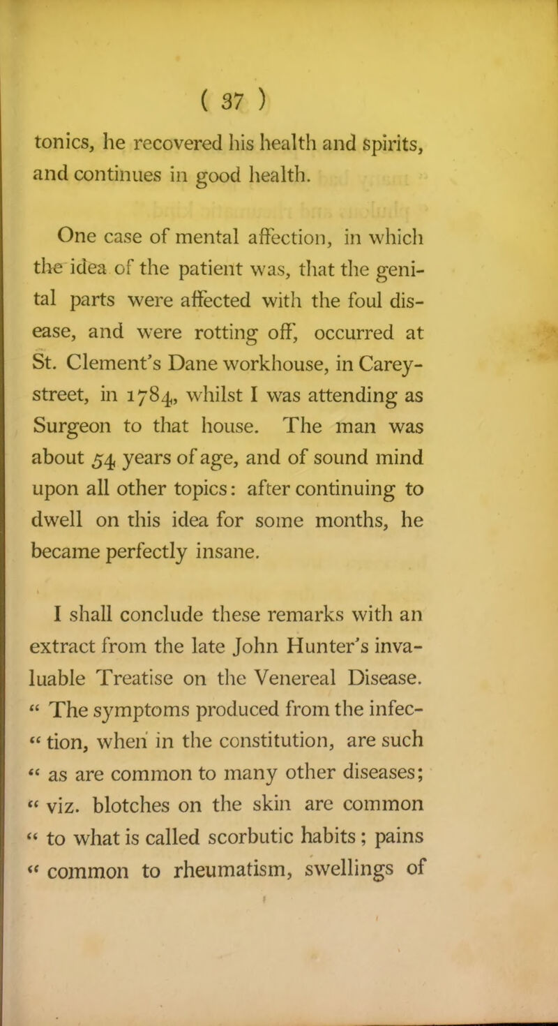 tonics, he recovered his health and spirits, and continues in good health. One case of mental affection, in which the idea of the patient was, that the geni- tal parts were affected with the foul dis- ease, and were rotting off, occurred at St. Clement’s Dane workhouse, in Carey- street, in 1784, whilst I was attending as Surgeon to that house. The man was about 54 years of age, and of sound mind upon all other topics: after continuing to dwell on this idea for some months, he became perfectly insane. 1 I shall conclude these remarks with an extract from the late John Hunter’s inva- luable Treatise on the Venereal Disease. “ The symptoms produced from the infec- “ tion, when in the constitution, are such “ as are common to many other diseases; “viz. blotches on the skin are common “ to what is called scorbutic habits; pains  common to rheumatism, swellings of