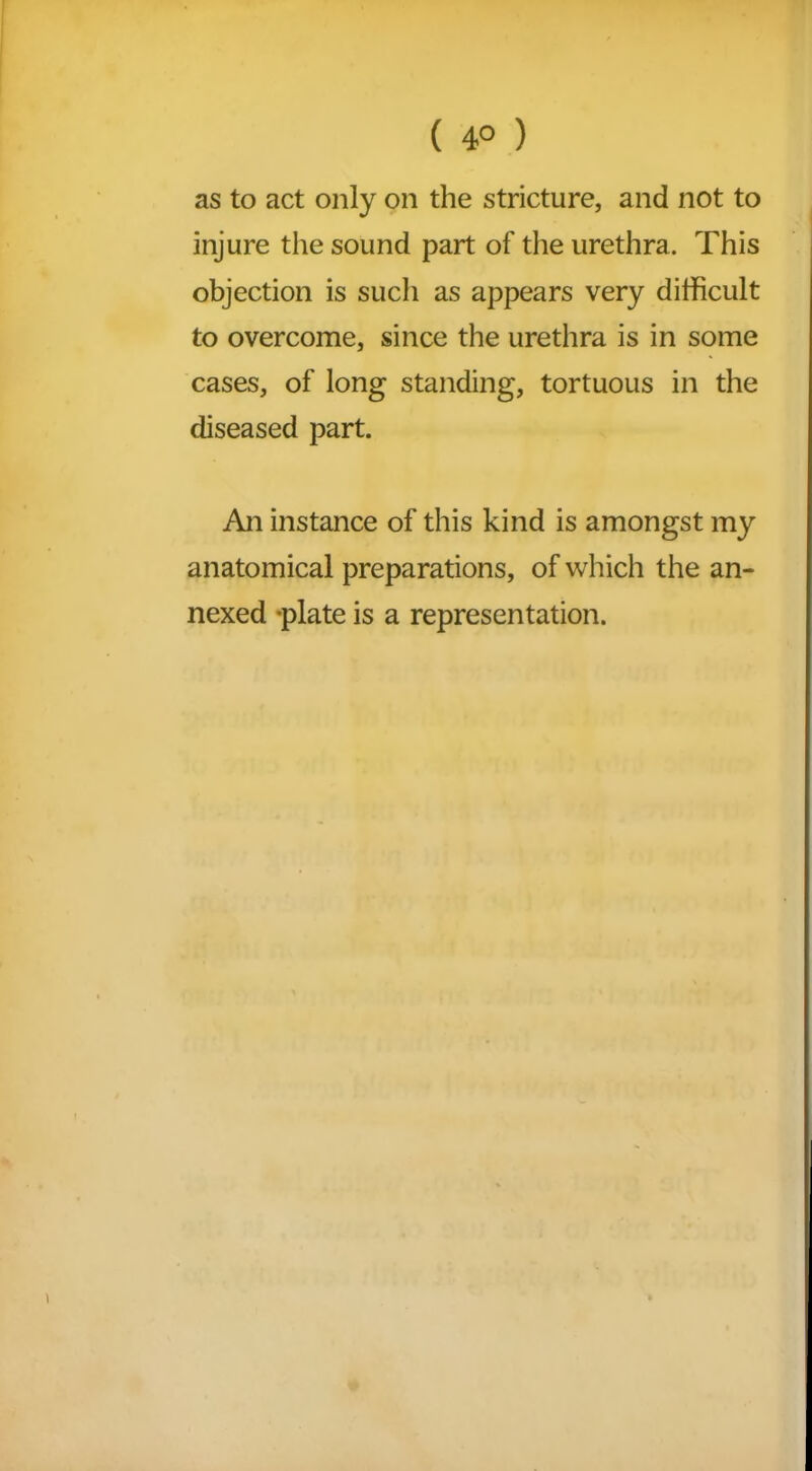 ( 4° ) as to act only on the stricture, and not to injure the sound part of the urethra. This objection is such as appears very difficult to overcome, since the urethra is in some cases, of long standing, tortuous in the diseased part. An instance of this kind is amongst my anatomical preparations, of which the an- nexed -plate is a representation.