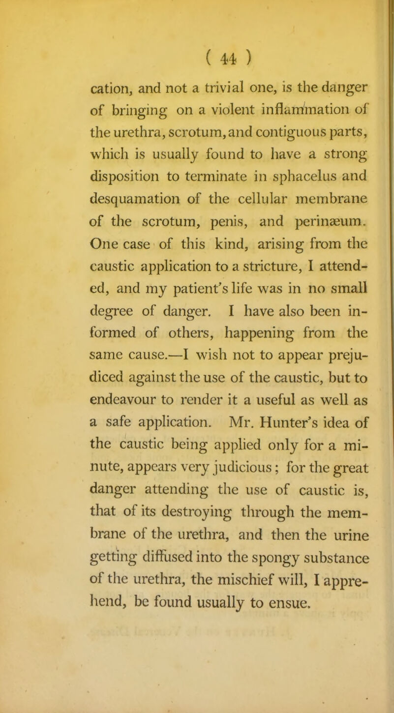 cation, and not a trivial one, is the danger of bringing on a violent inflammation of the urethra, scrotum, and contiguous parts, which is usually found to have a strong- disposition to terminate in sphacelus and desquamation of the cellular membrane of the scrotum, penis, and perinseum. One case of this kind, arising from the caustic application to a stricture, I attend- ed, and my patient’s life was in no small degree of danger. I have also been in- formed of others, happening from the same cause.—I wish not to appear preju- diced against the use of the caustic, but to endeavour to render it a useful as well as a safe application. Mr. Hunter’s idea of the caustic being applied only for a mi- nute, appears very judicious; for the great danger attending the use of caustic is, that of its destroying through the mem- brane of the urethra, and then the urine getting diffused into the spongy substance of the urethra, the mischief will, I appre- hend, be found usually to ensue.