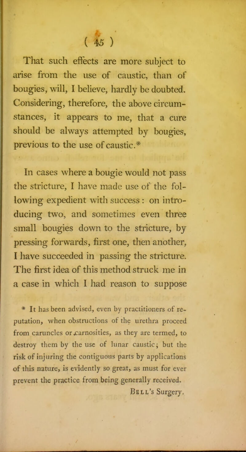 * • ( 45 ) That such effects are more subject to arise from the use of caustic, than of bougies, will, I believe, hardly be doubted. Considering, therefore, the above circum- stances, it appears to me, that a cure should be always attempted by bougies, previous to the use of caustic.* In cases where a bougie would not pass the stricture, I have made use of the fol- lowing expedient with success : on intro- ducing two, and sometimes even three small bougies down to the stricture, by pressing forwards, first one, then another, I have succeeded in passing the stricture. The first idea of this method struck me in a case in which I had reason to suppose * It has been advised, even by practitioners of re- putation, when obstructions of the urethra proceed from caruncles or jcarnosities, as they are termed, to destroy them by the use of lunar caustic; but the risk of injuring the contiguous parts by applications of this nature, is evidently so great, as must for ever prevent the practice from being generally received. Bell’s Surgery.