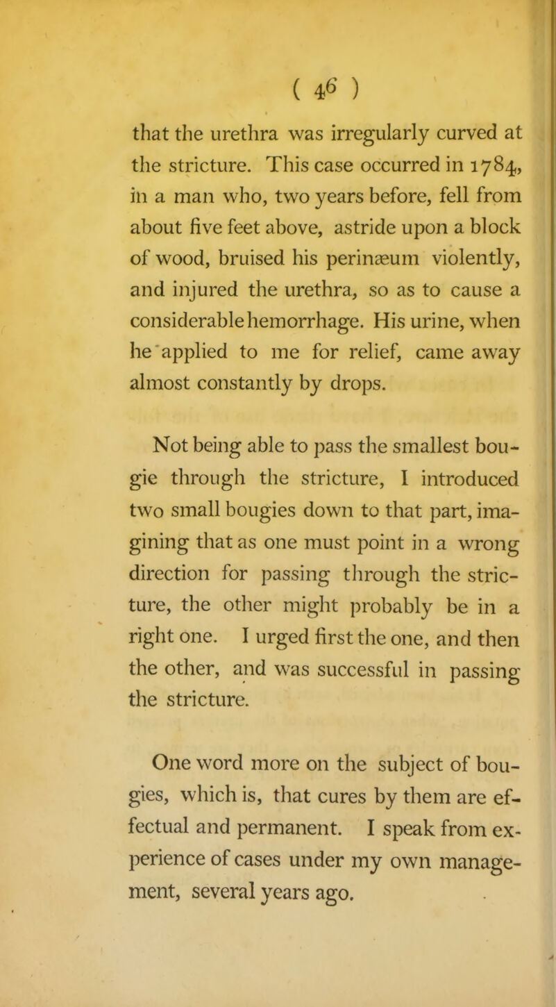 ( 46’ ) that the urethra was irregularly curved at the stricture. This case occurred in 1784, in a man who, two years before, fell from about five feet above, astride upon a block of wood, bruised his perinasum violently, and injured the urethra, so as to cause a considerable hemorrhage. His urine, when he applied to me for relief, came away almost constantly by drops. Not being able to pass the smallest bou- gie through the stricture, I introduced two small bougies down to that part, ima- gining that as one must point in a wrong direction for passing through the stric- ture, the other might probably be in a right one. I urged first the one, and then the other, and was successful in passing the stricture. One word more on the subject of bou- gies, which is, that cures by them are ef- fectual and permanent. I speak from ex- perience of cases under my own manage- ment, several years ago.