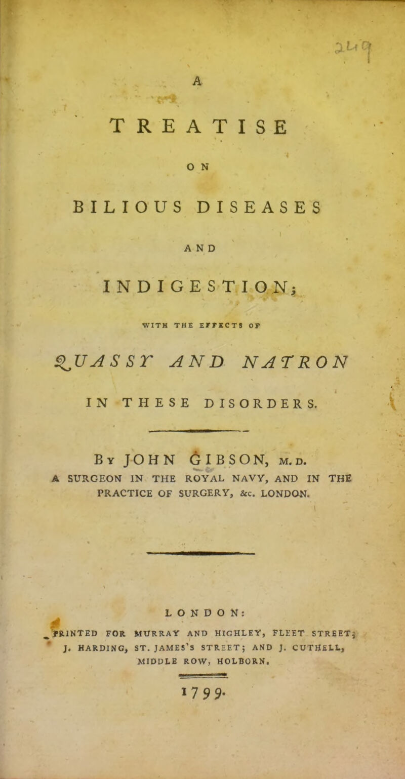 JU'CJ TREATISE ■4 O N BILIOUS DISEASES J AND INDIGESTION 5 WITH THE EFFECTS OF S^UASST AND NATRON i IN THESE DISORDERS. By JOHN 6IBSON, m.d. A SURGEON IN THE ROYAL NAVY, AND IN THE PRACTICE OF SURGERY, &c. LONDON. LONDON: 4 _ PRINTED FOR MURRAY AND HIGHLF.Y, FLEET STREET j J. HARDING, ST. JAMES’S STREET; AND J. CUTHELL, MIDDLE ROW, HOLBORN. '7 9 9