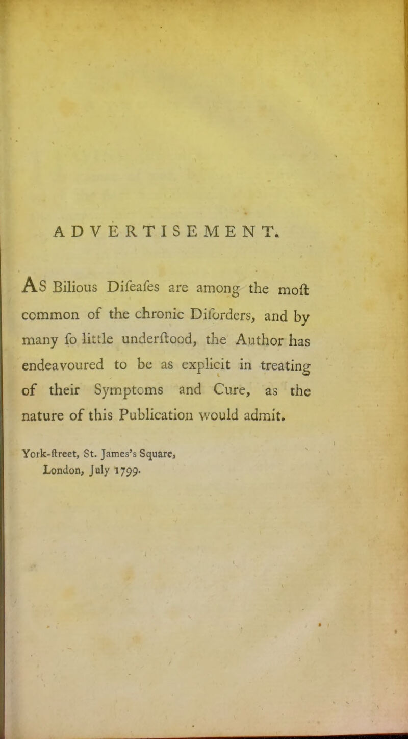 ADVERTISEMENT. AS Bilious Difeafes are among the moft common of the chronic Diforders, and by many fo little underftood, the Author has endeavoured to be as explicit in treating of their Symptoms and Cure, as the nature of this Publication would admit. York-ftreet, St. James’s Square, London, July 1799-