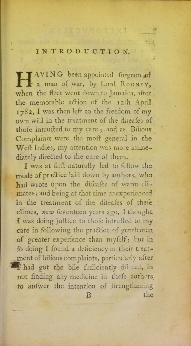 HAVIN G been appointed furgeon £>{ • a man of war, by Lord Rodney, when the fleet went down to Jamaica, after the memorable adion of the 12,'h April 1782, I was then left to the freedom of my own will in the treatment of the diieafes of thofe intruded to my care ; and as Bilious Complaints were the mod general in the Wed Indies, my attention was more imme- diately directed to the cure of them. I was at firfl naturally led to follow the mode of pradice laid down by authors, who had wrote upon the difeafes of warm cli- mates ; and being at that time unexperienced in the treatment of the difeafes of thefe climes, now feventeen ye. rs ago, I thought I was doing judice to thofe intruded to my care in following the pradice of gentlemen of greater experience than myfelf; but in fo doing I found a deficiency in their treat- ment of bilious complaints, particularly after ‘^®C had got the bile fufficiently diluted, in not finding any medicine in thefe authors to anfwer the intention of drengthening B the