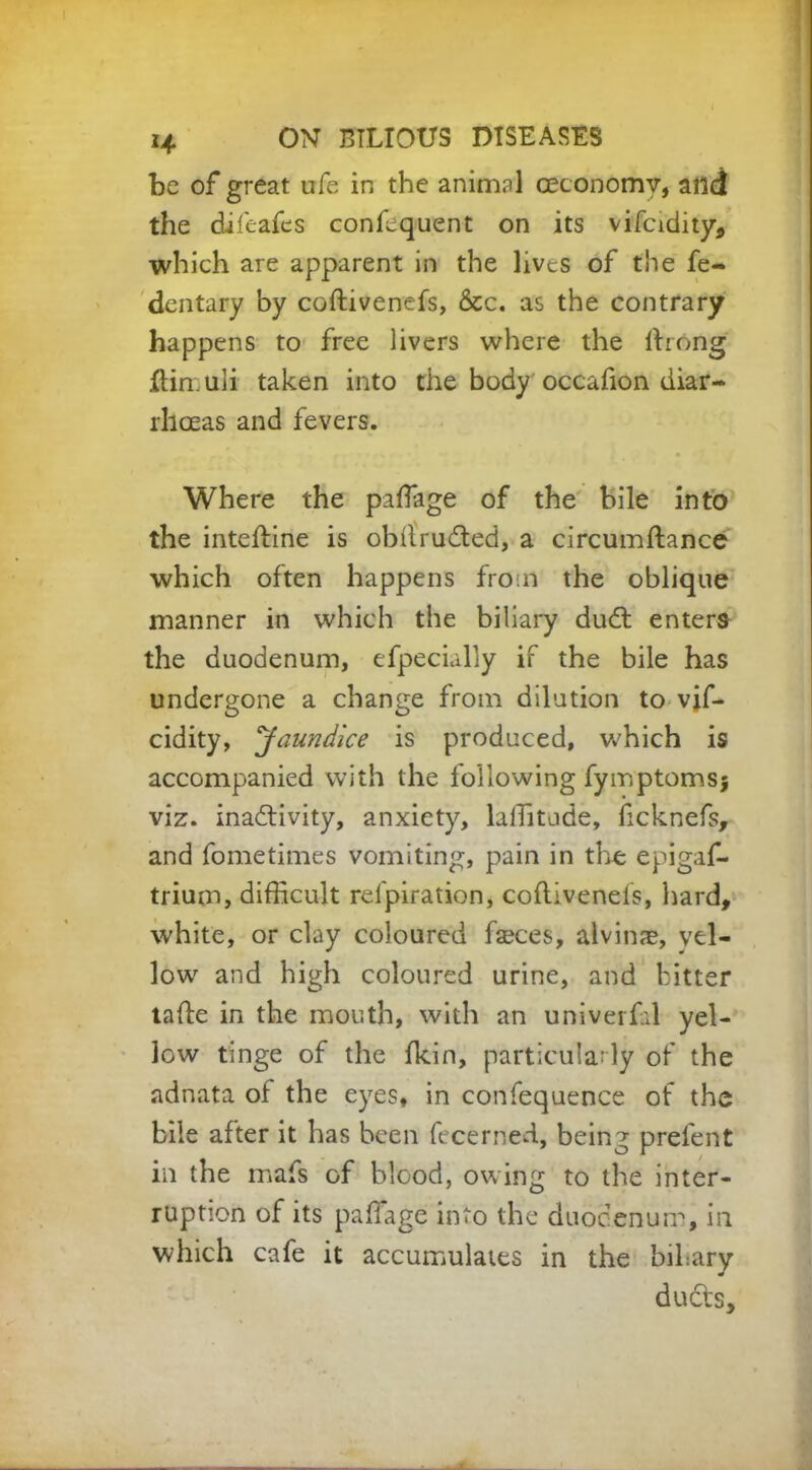 be of great ufe in the animnl ceconomy, and the difeafes conffiquent on its vifcidity, which are apparent in the lives of the fe- dentary by coftivenefs, &c. as the contrary happens to free livers where the ftrong ftimuli taken into the body occafion diar- rhoeas and fevers. Where the paffiage of the bile into the inteftine is obftYuCted, a circumftance which often happens from the oblique manner in which the biliary dudt enters the duodenum, efpecially if the bile has undergone a change from dilution to vif- cidity, 'Jaundice is produced, which is accompanied with the following fymptomsj viz. inactivity, anxiety, laffitode, ficknefs, and fometimes vomiting, pain in the epigaf- trium, difficult refpiration, coftivenefs, hard, white, or clay coloured faeces, alvinae, yel- low and high coloured urine, and bitter tafte in the mouth, with an univerfal yel- low tinge of the fkin, particularly of the adnata of the eyes, in confequence of the bile after it has been fecerned, being prefent in the mafs of blood, owing to the inter- ruption of its paffiage into the duodenum, in which cafe it accumulates in the bihary ducts.