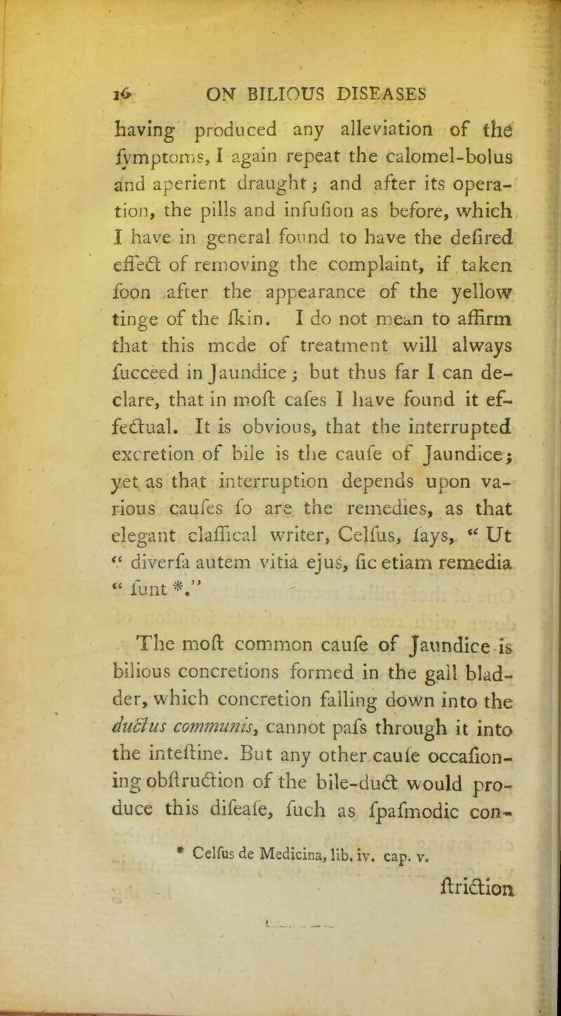 having produced any alleviation of the iymptoms, I again repeat the calomel-bolus and aperient draught; and after its opera- tion, the pills and infufon as before, which I have in general found to have the delired effed of removing the complaint, if taken foon after the appearance of the yellow tinge of the Ikin. I do not mean to affirm that this mcde of treatment will always fucceed in Jaundice; but thus far I can de- clare, that in mod cafes I have found it ef- fectual. It is obvious, that the interrupted excretion of bile is the caufe of Jaundice; yet as that interruption depends upon va- rious caufes fo are the remedies, as that elegant claffical writer, Celfus, lays,. “ Ut “ diverfa autem vitia ejus, ficetiam remedia “ funt The moll: common caufe of Jaundice is bilious concretions formed in the gall blad- der, which concretion falling down into the duftus communis, cannot pafs through it into the inteftine. But any other caufe occafion- ing obftrudion of the bile-dud: w ould pro- duce this difeale, fuch as fpafmodic con- * Celfus de Medicina, lib. iv. cap. v. Hridioa