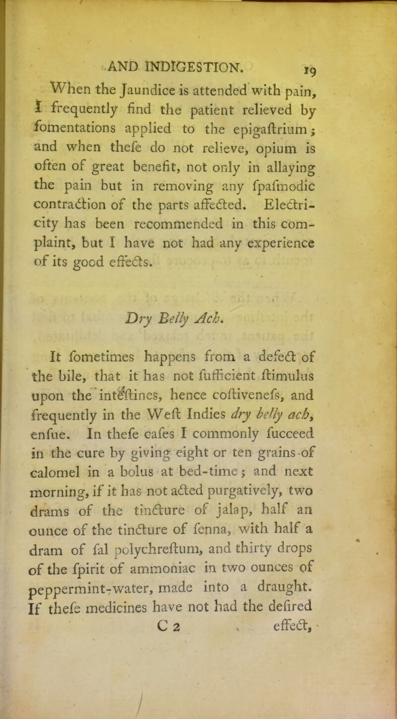 When the Jaundice is attended with pain, I frequently find the patient relieved by fomentations applied to the epigaftrium; and when thefe do not relieve, opium is often of great benefit, not only in allaying the pain but in removing any fpafmodic contraction of the parts affeCted. Electri- city has been recommended in this com- plaint, but I have not had any experience of its good effects. Dry Belly Ach. It fometimes happens from a defeCt of the bile, that it has not fufficient ffimulus upon the int^ftines, hence coftivenefs, and frequently in the Weft Indies dry belly ach, enfue. In thefe cafes I commonly fucceed in the cure by giving eight or ten grains of calomel in a bolus at bed-time; and next morning, if it has not aCted purgatively, two drams of the tinCture of jalap, half an ounce of the tinCture of fenna, with half a dram of fal polychreftum, and thirty drops of the fpirit of ammoniac in two ounces of peppermint-water, made into a draught. If thele medicines have not had the defired C 2 , . effeCt, *