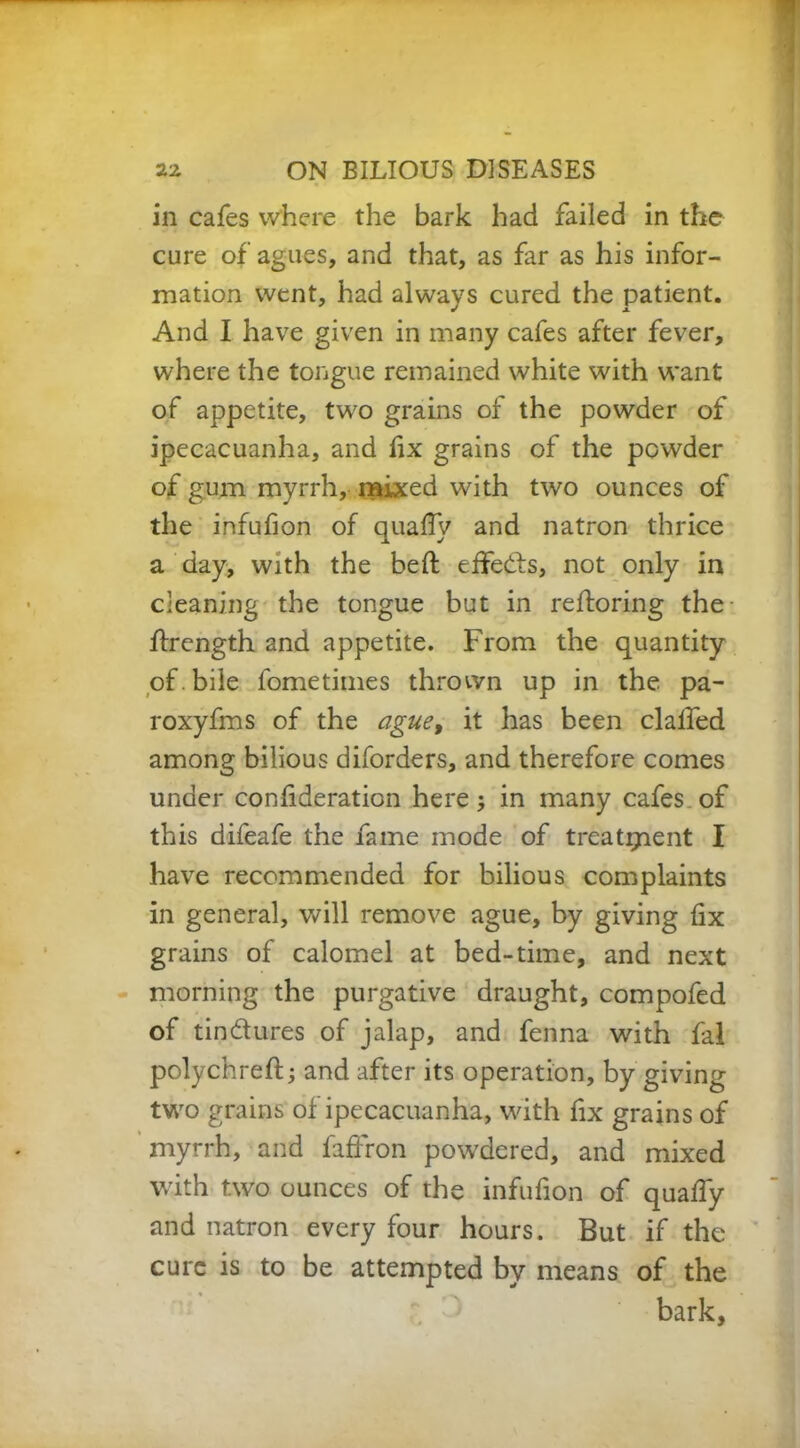 in cafes where the bark had failed in the cure of agues, and that, as far as his infor- mation went, had always cured the patient. And I have given in many cafes after fever, where the tongue remained white with want of appetite, two grains of the powder of ipecacuanha, and fix grains of the powder of gum myrrh, mixed with two ounces of the infufion of quaffy and natron thrice a day, with the beft effects, not only in cleaning the tongue but in reftoring the ffrength and appetite. From the quantity of. bile fometimes thrown up in the pa- roxyfms of the ague, it has been clalfed among bilious diforders, and therefore comes under confideraticn here in many cafes of this difeafe the fame mode of treatment I have recommended for bilious complaints in general, will remove ague, by giving fix grains of calomel at bed-time, and next morning the purgative draught, compofed of tin&ures of jalap, and fenna with fal polychreft; and after its operation, by giving two grains of ipecacuanha, with fix grains of myrrh, and faffron powdered, and mixed with two ounces of the infufion of quaffy and natron every four hours. But if the cure is to be attempted by means of the bark.