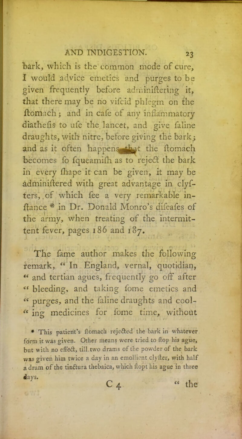 bark, which is the common, mode of cure, I would advice emetics and purges to be given frequently before adminiftering it, that there may be no vifcid phlegm on the ftomach; and in cafe of any inflammatory diathelis to ufe the lancet, and give faline draughts, with nitre, before giving the bark; and as it often happen^^^t the ftomach becomes fo fqueamilh as to reject the bark in every fhape it can be given, it may be adminiftered with great advantage in clyf- ters, of which fee a very remarkable in- flance * in Dr. Donald Monro’s difeafes of the army, when treating of the intermit- tent fever, pages 186 and 187. . . - N -* *«*•*•, r* - * The fame author makes the following remark, “ In England, vernal, quotidian, “ and tertian agues, frequently go off after “ bleeding, and taking fome emetics and “ purges, and the faline draughts and cool- “ ing medicines for fome time, without * This patient’s ftomach rejcded the bark in whatever form it was given. Other means were tried to flop his ague, but with no effed, till, two drams of the powder of the bark was given him twice a day in an emollient clyfter, with half a dram of the tindura thebaica, which ftopt his ague in three days. C 4 the