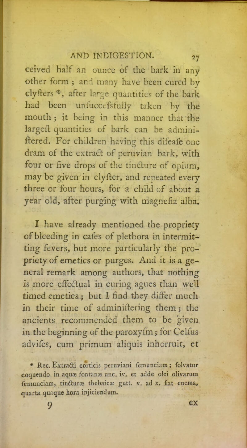 ceived half an ounce of the bark in any other form ; and many have been cured by clyders *, after large quantities of the bark had been uniuccefsfully taken by the mouth; it being in this manner that the larged; quantities of bark can be admini- dered. For children having this difeafe one dram of the extract of peruvian bark, with four or five drops of the tincture of opium, may be given in clyfier, and repeated every three or four hours, for a child of about a year old, after purging with magnefia alba. I have already mentioned the propriety of bleeding in cafes of plethora in intermit- ting fevers, but more particularly the pro- priety of emetics or purges. And it is a ge- neral remark among authors, that nothing is more effectual in curing agues than well timed emetics; but 1 find they differ much in their time of adminidering them; the ancients recommended them to be given in the beginning of the paroxyfm; for Celfus advifes, cum primum aliquis inhorruit, et * Rec. Extra&i corticis peruviani femunciam ; folvatur coquendo in aquas fontanre unc. iv\ et adde olei olivarum femunciam, tindurse thebaic* gutt. v. ad x. fiat enema, quarta quaque hora injiciendum. 9 ex