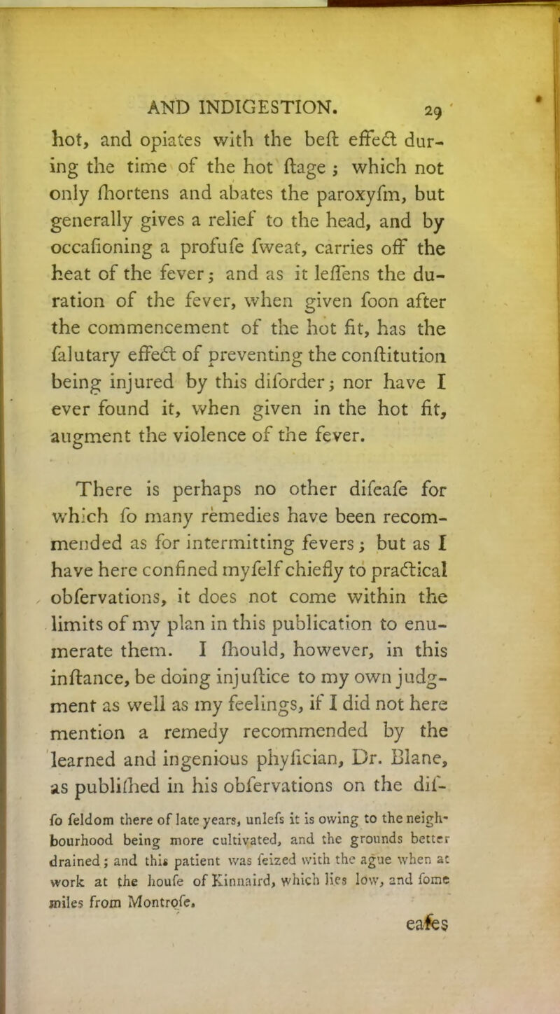 hot, and opiates with the beft effed dur- ing the time of the hot ftage ; which not only Shortens and abates the paroxyfm, but generally gives a relief to the head, and by occafioning a profufe fweat, carries off the heat of the fever; and as it leffens the du- ration of the fever, when given foon after the commencement of the hot fit, has the falutary effedt of preventing the conftitution being injured by this diforder; nor have I ever found it, when given in the hot fit, augment the violence of the fever. There is perhaps no other difeafe for which fo many remedies have been recom- mended as for intermitting fevers; but as I have here confined myfelf chiefly to practical obfervations, it does not come within the limits of my plan in this publication to enu- merate them. I fhould, however, in this inflance, be doing injuflice to my own judg- ment as well as my feelings, if I did not here mention a remedy recommended by the learned and ingenious phyfician. Dr. Blane, as publilhed in his obfervations on the dii- fo feldom there of late years, unlefs it is owing to the neigh- bourhood being more cultivated, and the grounds better drained; and this patient was ieized with the ague when at work at the houfe of Kinnaird, which lies low, and fome miles from Montrofe.