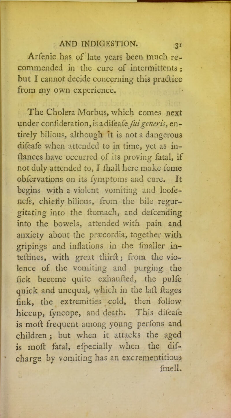 Arfenic has of late years been much re- commended in the cure of intermittents; but I cannot decide concerning this practice from my own experience. The Cholera Morbus, which comes next under conflderation, is adifeafe/tf/g^rA, en- tirely bilious, although it is not a dangerous difeafe when attended to in time, yet as in- dances have occurred of its proving fatal, if not duly attended to, I fliall here make fome obfervations on its fymptoms and cure. It begins with a violent vomiting and loofe- nefs, chiefly bilious, from the bile regur- gitating into the flomach, and defcending into the bowels, attended with pain and anxiety about the prascordia, together with gripings and inflations in die fmalier in- tedines, with great third:; from the vio- lence of the vomiting and purging the fick become quite exhaufled, the pulfe quick and unequal, which in the lad dages fink, the extremities cold, then follow hiccup, fyncope, and death. This difeafe is mod frequent among young perfons and children ; but when it attacks the aged is mod fatal, efpecially when the dif- * charge by vomiting has an excrementitious fmell. t