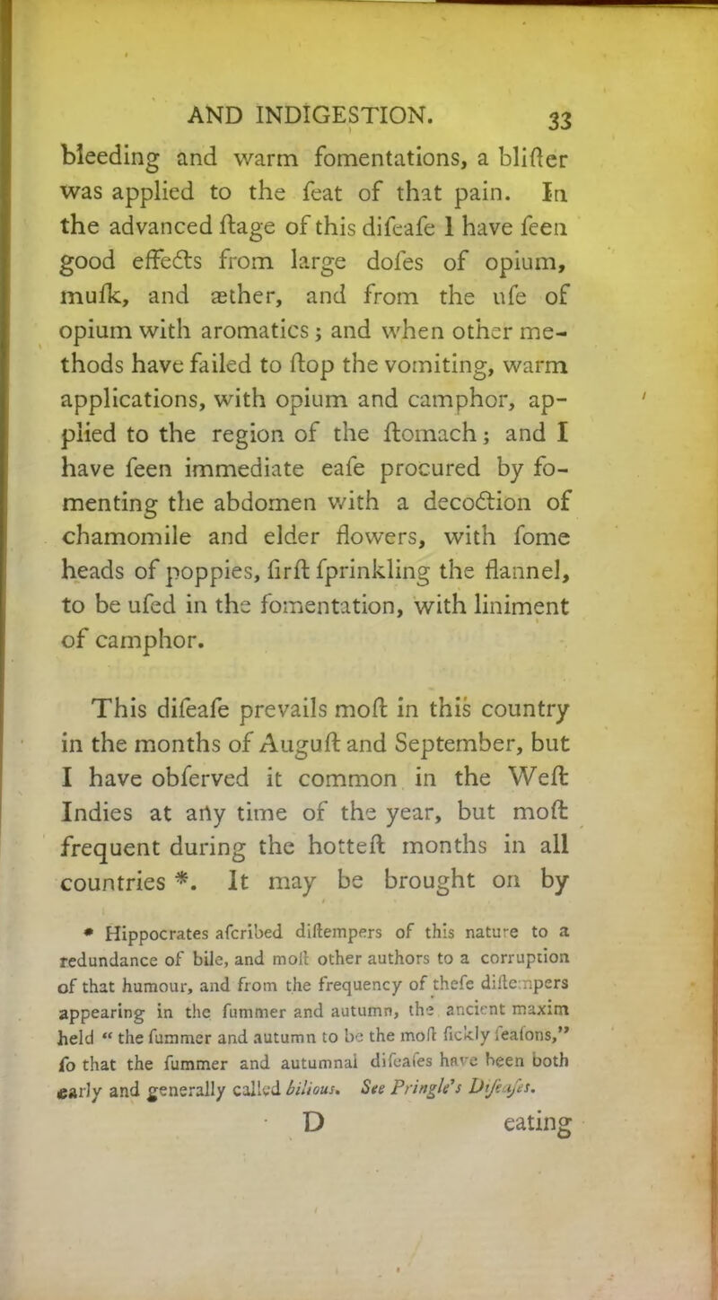 bleeding and warm fomentations, a blifter was applied to the feat of that pain. In the advanced ftage of this difeafe 1 have feen good effedts from large dofes of opium, mufk, and aether, and from the ufe of opium with aromatics; and when other me- thods have failed to hop the vomiting, warm applications, with opium and camphor, ap- plied to the region of the ftomach; and I have feen immediate eafe procured by fo- menting the abdomen with a decodtion of chamomile and elder flowers, with fome heads of poppies, fir ft fprinkling the flannel, to be ufed in the fomentation, with liniment of camphor. This difeafe prevails moft in this country in the months of Auguft and September, but I have obferved it common in the Weft: Indies at arty time of the year, but moft: frequent during the hotteft; months in all countries *. It may be brought on by t ' , * Hippocrates afcribed diftempers of this nature to a redundance of bile, and moil other authors to a corruption of that humour, and from the frequency of thefe diftempers appearing in the fummer and autumn, the ancient maxim held “ the fummer and autumn to be the molt ficldy Seatons,” fo that the fummer and autumnal difeaies have been both early and generally called bilious* See Pringle's Difeafes. D eating